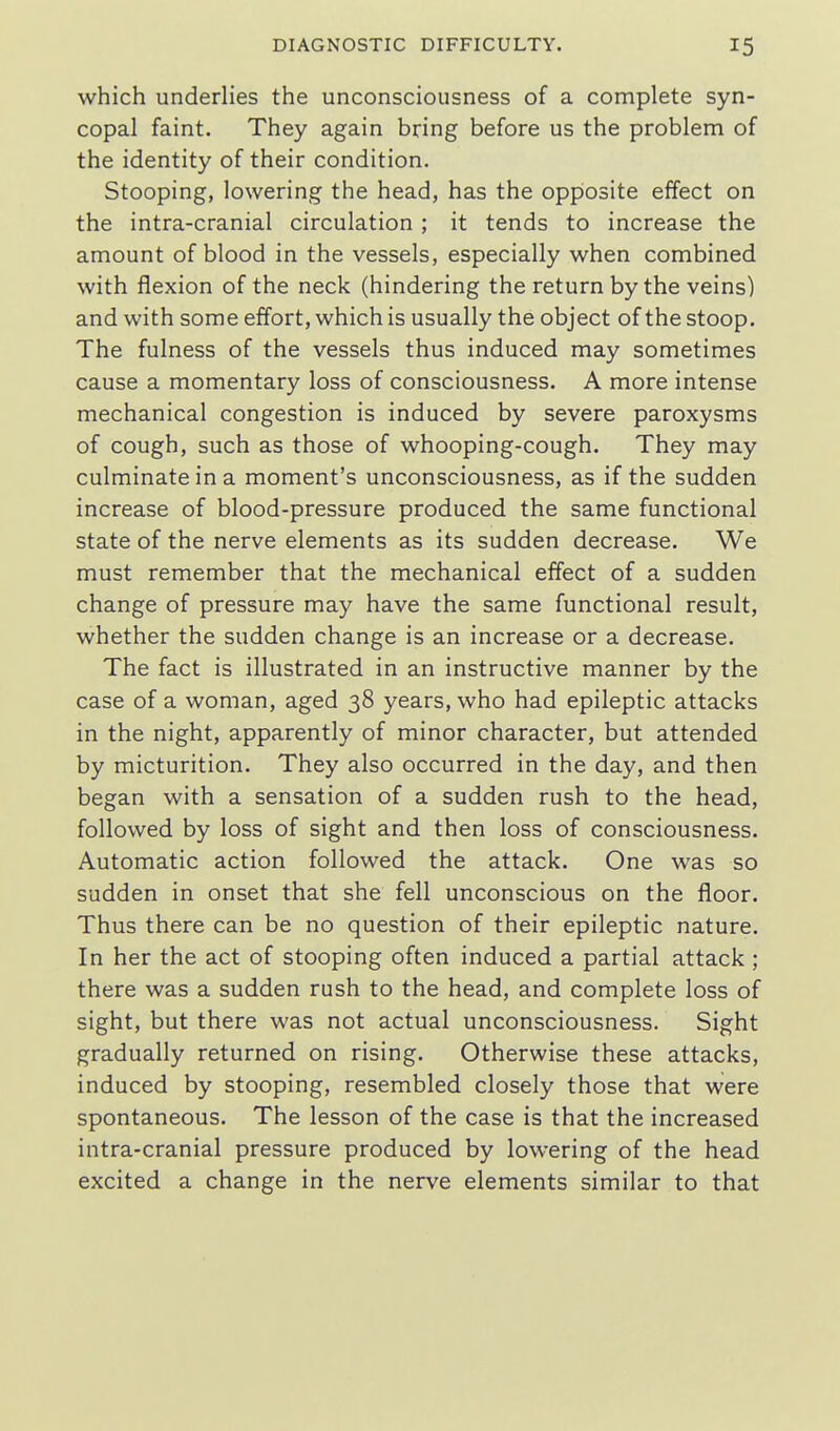 which underlies the unconsciousness of a complete syn- copal faint. They again bring before us the problem of the identity of their condition. Stooping, lowering the head, has the opposite effect on the intra-cranial circulation ; it tends to increase the amount of blood in the vessels, especially when combined with flexion of the neck (hindering the return by the veins) and with some effort, which is usually the object of the stoop. The fulness of the vessels thus induced may sometimes cause a momentary loss of consciousness. A more intense mechanical congestion is induced by severe paroxysms of cough, such as those of whooping-cough. They may culminate in a moment's unconsciousness, as if the sudden increase of blood-pressure produced the same functional state of the nerve elements as its sudden decrease. We must remember that the mechanical effect of a sudden change of pressure may have the same functional result, whether the sudden change is an increase or a decrease. The fact is illustrated in an instructive manner by the case of a woman, aged 38 years, who had epileptic attacks in the night, apparently of minor character, but attended by micturition. They also occurred in the day, and then began with a sensation of a sudden rush to the head, followed by loss of sight and then loss of consciousness. Automatic action followed the attack. One was so sudden in onset that she fell unconscious on the floor. Thus there can be no question of their epileptic nature. In her the act of stooping often induced a partial attack; there was a sudden rush to the head, and complete loss of sight, but there was not actual unconsciousness. Sight gradually returned on rising. Otherwise these attacks, induced by stooping, resembled closely those that were spontaneous. The lesson of the case is that the increased intra-cranial pressure produced by lowering of the head excited a change in the nerve elements similar to that