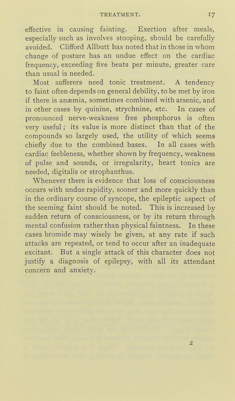 effective in causing fainting. Exertion after meals, especially such as involves stooping, should be carefully avoided. Clifford Allbutt has noted that in those in whom change of posture has an undue effect on the cardiac frequency, exceeding five beats per minute, greater care than usual is needed. Most sufferers need tonic treatment. A tendency to faint often depends on general debility, to be met by iron if there is anaemia, sometimes combined with arsenic, and in other cases by quinine, strychnine, etc. In cases of pronounced nerve-weakness free phosphorus is often very useful; its value is more distinct than that of the compounds so largely used, the utility of which seems chiefly due to the combined bases. In all cases with cardiac feebleness, whether shown by frequency, weakness of pulse and sounds, or irregularity, heart tonics are needed, digitalis or strophanthus. Whenever there is evidence that loss of consciousness occurs with undue rapidity, sooner and more quickly than in the ordinary course of syncope, the epileptic aspect of the seeming faint should be noted. This is increased by sudden return of consciousness, or by its return through mental confusion rather than physical faintness. In these cases bromide may wisely be given, at any rate if such attacks are repeated, or tend to occur after an inadequate excitant. But a single attack of this character does not justify a diagnosis of epilepsy, with all its attendant concern and anxiety. 2