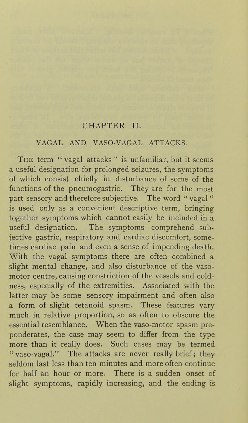 CHAPTER 11. VAGAL AND VASO-VAGAL ATTACKS. The term  vagal attacks is unfamiliar, but it seems a useful designation for prolonged seizures, the symptoms of which consist chiefly in disturbance of some of the functions of the pneumogastric. They are for the most part sensory and therefore subjective. The word  vagal  is used only as a convenient descriptive term, bringing together symptoms which cannot easily be included in a useful designation. The symptoms comprehend sub- jective gastric, respiratory and cardiac discomfort, some- times cardiac pain and even a sense of impending death. With the vagal symptoms there are often combined a slight mental change, and also disturbance of the vaso- motor centre, causing constriction of the vessels and cold- ness, especially of the extremities. Associated with the latter may be some sensory impairment and often also a form of slight tetanoid spasm. These features vary much in relative proportion, so as often to obscure the essential resemblance. When the vaso-motor spasm pre- ponderates, the case may seem to differ from the type more than it really does. Such cases may be termed ** vaso-vagal. The attacks are never really brief; they seldom last less than ten minutes and more often continue for half an hour or more. There is a sudden onset of slight symptoms, rapidly increasing, and the ending is