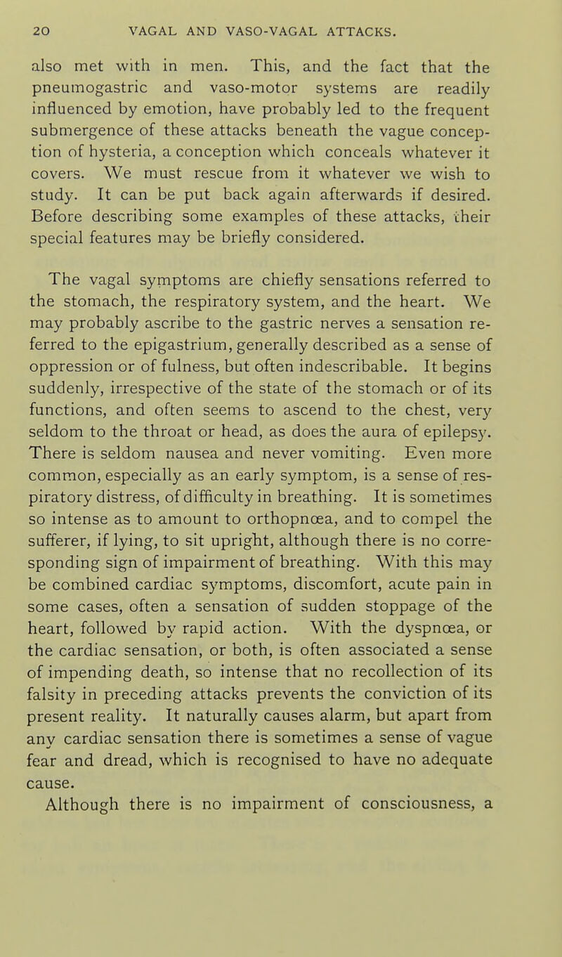 also met with in men. This, and the fact that the pneumogastric and vaso-motor systems are readily influenced by emotion, have probably led to the frequent submergence of these attacks beneath the vague concep- tion of hysteria, a conception which conceals whatever it covers. We must rescue from it whatever we wish to study. It can be put back again afterwards if desired. Before describing some examples of these attacks, cheir special features may be briefly considered. The vagal symptoms are chiefly sensations referred to the stomach, the respiratory system, and the heart. We may probably ascribe to the gastric nerves a sensation re- ferred to the epigastrium, generally described as a sense of oppression or of fulness, but often indescribable. It begins suddenly, irrespective of the state of the stomach or of its functions, and often seems to ascend to the chest, ver}' seldom to the throat or head, as does the aura of epilepsy. There is seldom nausea and never vomiting. Even more common, especially as an early symptom, is a sense of res- piratory distress, of difficulty in breathing. It is sometimes so intense as to amount to orthopnoea, and to compel the sufferer, if lying, to sit upright, although there is no corre- sponding sign of impairment of breathing. With this may be combined cardiac symptoms, discomfort, acute pain in some cases, often a sensation of sudden stoppage of the heart, followed by rapid action. With the dyspnoea, or the cardiac sensation, or both, is often associated a sense of impending death, so intense that no recollection of its falsity in preceding attacks prevents the conviction of its present reality. It naturally causes alarm, but apart from any cardiac sensation there is sometimes a sense of vague fear and dread, which is recognised to have no adequate cause. Although there is no impairment of consciousness, a