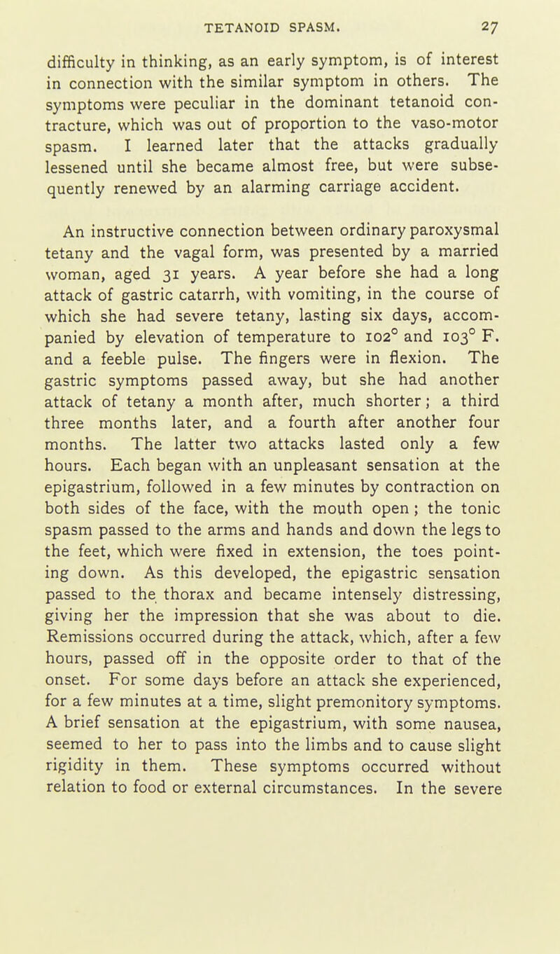 difficulty in thinking, as an early symptom, is of interest in connection with the similar symptom in others. The symptoms were peculiar in the dominant tetanoid con- tracture, which was out of proportion to the vaso-motor spasm. I learned later that the attacks gradually lessened until she became almost free, but were subse- quently renewed by an alarming carriage accident. An instructive connection between ordinary paroxysmal tetany and the vagal form, was presented by a married woman, aged 31 years. A year before she had a long attack of gastric catarrh, with vomiting, in the course of which she had severe tetany, lasting six days, accom- panied by elevation of temperature to 102° and 103° F. and a feeble pulse. The fingers were in flexion. The gastric symptoms passed away, but she had another attack of tetany a month after, much shorter; a third three months later, and a fourth after another four months. The latter two attacks lasted only a few hours. Each began with an unpleasant sensation at the epigastrium, followed in a few minutes by contraction on both sides of the face, with the mouth open; the tonic spasm passed to the arms and hands and down the legs to the feet, which were fixed in extension, the toes point- ing down. As this developed, the epigastric sensation passed to the thorax and became intensely distressing, giving her the impression that she was about to die. Remissions occurred during the attack, which, after a few hours, passed off in the opposite order to that of the onset. For some days before an attack she experienced, for a few minutes at a time, slight premonitory symptoms. A brief sensation at the epigastrium, with some nausea, seemed to her to pass into the limbs and to cause slight rigidity in them. These symptoms occurred without relation to food or external circumstances. In the severe