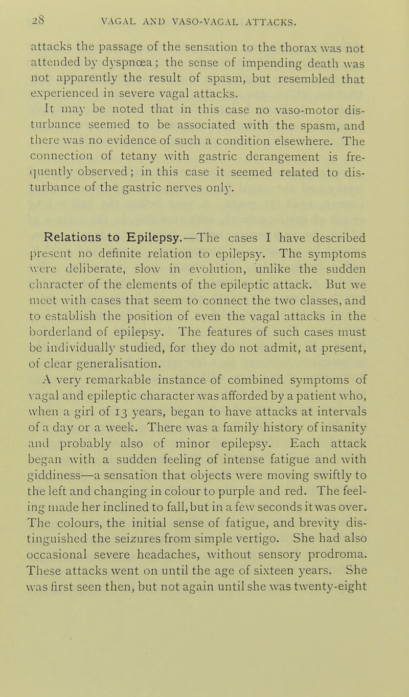 attacks the passage of the sensation to the thorax was not attended by d3-spnoea; the sense of impending death was not apparently the result of spasm, but resembled that experienced in severe vagal attacks. It may be noted that in this case no vaso-motor dis- turbance seemed to be associated with the spasm, and there was no evidence of such a condition elsewhere. The connection of tetany with gastric derangement is fre- (juently observed; in this case it seemed related to dis- turbance of the gastric nerves only. Relations to Epilepsy.—The cases I have described present no definite relation to epilepsy. The symptoms were deliberate, slow in evolution, unlike the sudden character of the elements of the epileptic attack. But we meet with cases that seem to connect the two classes, and to establish the position of even the vagal attacks in the borderland of epilepsy. The features of such cases must be individually studied, for they do not admit, at present, of clear generalisation. A very remarkable instance of combined symptoms of \-agal and epileptic character-was afforded by a patient who, when a girl of 13 years, began to have attacks at intervals of a day or a week. There was a family history of insanity and probabl}' also of minor epilepsy. Each attack began with a sudden feeling of intense fatigue and with giddiness—a sensation that objects were moving swiftly to the left and changing in colour to purple and red. The feel- ing made her inclined to fall, but in a few seconds it was over. The colours, the initial sense of fatigue, and brevity dis- tinguished the seizures from simple vertigo. She had also occasional severe headaches, without sensory prodroma. These attacks went on until the age of sixteen years. She was first seen then, but not again until she was twenty-eight