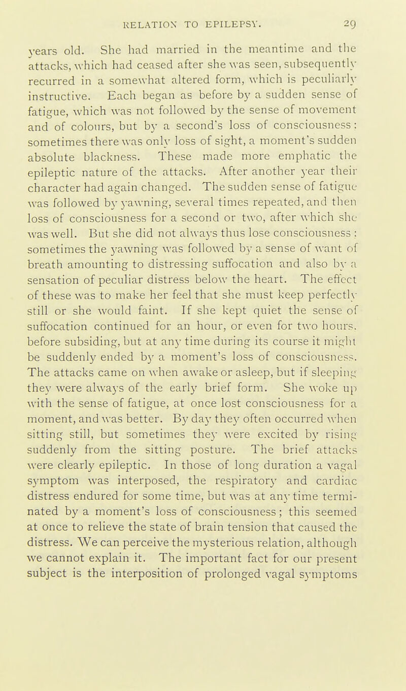 years old. She had married in the meantime and tlie attacks, which had ceased after she was seen, subsequently recurred in a somewhat altered form, which is peculiarly instructive. Each began as before by a sudden sense of fatigue, which was not followed by the sense of movement and of colours, but by a second's loss of consciousness : sometimes there was only loss of sight, a moment's sudden absolute blackness. These made more emphatic the epileptic nature of the attacks. After another year their character had again changed. The sudden sense of fatigue was followed by yawning, several times repeated, and then loss of consciousness for a second or two, after which she was well. But she did not always thus lose consciousness ; sometimes the yawning was followed by a sense of want of breath amounting to distressing suffocation and also by a sensation of peculiar distress below the heart. The effect of these was to make her feel that she must keep perfectly still or she would faint. If she kept quiet the sense of suffocation continued for an hour, or even for two hours, before subsiding, but at any time during its course it might be suddenly ended by a moment's loss of consciousness. The attacks came on when awake or asleep, but if sleeping they were always of the early brief form. She woke up with the sense of fatigue, at once lost consciousness for a moment, and was better. By day the}' often occurred when sitting still, but sometimes they were excited by rising suddenly from the sitting posture. The brief attacks were clearly epileptic. In those of long duration a vagal symptom was interposed, the respiratory and cardiac distress endured for some time, but was at any time termi- nated by a moment's loss of consciousness; this seemed at once to relieve the state of brain tension that caused the distress. We can perceive the mysterious relation, although we cannot explain it. The important fact for our present subject is the interposition of prolonged vagal symptoms
