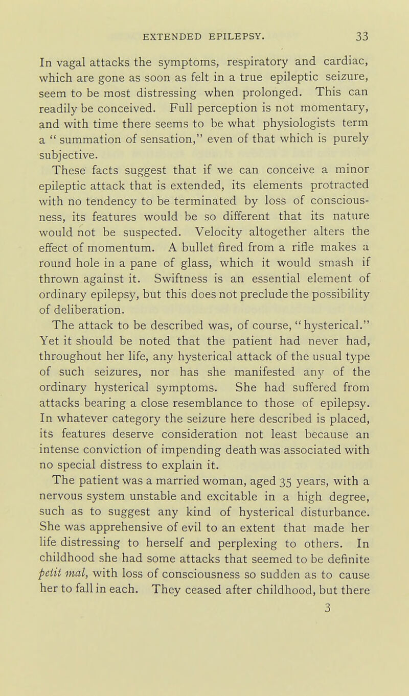 In vagal attacks the symptoms, respiratory and cardiac, which are gone as soon as felt in a true epileptic seizure, seem to be most distressing when prolonged. This can readily be conceived. Full perception is not momentary, and with time there seems to be what physiologists term a  summation of sensation, even of that which is purely subjective. These facts suggest that if we can conceive a minor epileptic attack that is extended, its elements protracted with no tendency to be terminated by loss of conscious- ness, its features would be so different that its nature would not be suspected. Velocity altogether alters the effect of momentum. A bullet fired from a rifle makes a round hole in a pane of glass, which it would smash if thrown against it. Swiftness is an essential element of ordinary epilepsy, but this does not preclude the possibility of deliberation. The attack to be described was, of course, hysterical. Yet it should be noted that the patient had never had, throughout her life, any hysterical attack of the usual t5'pe of such seizures, nor has she manifested any of the ordinary hysterical symptoms. She had suffered from attacks bearing a close resemblance to those of epilepsy. In whatever category the seizure here described is placed, its features deserve consideration not least because an intense conviction of impending death was associated with no special distress to explain it. The patient was a married woman, aged 35 years, with a nervous system unstable and excitable in a high degree, such as to suggest any kind of hysterical disturbance. She was apprehensive of evil to an extent that made her life distressing to herself and perplexing to others. In childhood she had some attacks that seemed to be definite petit mal, with loss of consciousness so sudden as to cause her to fall in each. They ceased after childhood, but there 3