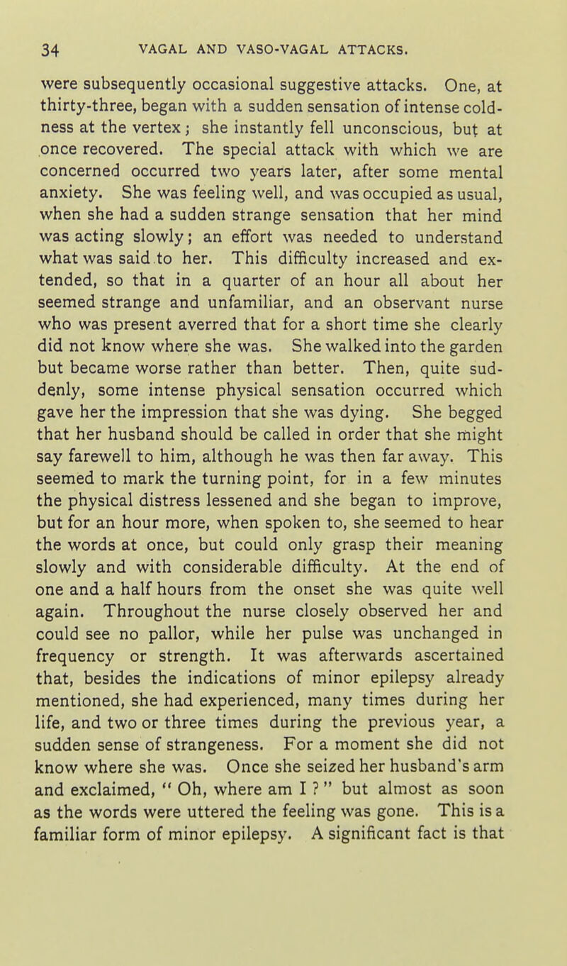 were subsequently occasional suggestive attacks. One, at thirty-three, began with a sudden sensation of intense cold- ness at the vertex; she instantly fell unconscious, but at once recovered. The special attack with which we are concerned occurred two years later, after some mental anxiety. She was feeling well, and was occupied as usual, when she had a sudden strange sensation that her mind was acting slowly; an effort was needed to understand what was said .to her. This difficulty increased and ex- tended, so that in a quarter of an hour all about her seemed strange and unfamiliar, and an observant nurse who was present averred that for a short time she clearly did not know where she was. She walked into the garden but became worse rather than better. Then, quite sud- denly, some intense physical sensation occurred which gave her the impression that she was dying. She begged that her husband should be called in order that she might say farewell to him, although he was then far away. This seemed to mark the turning point, for in a few minutes the physical distress lessened and she began to improve, but for an hour more, when spoken to, she seemed to hear the words at once, but could only grasp their meaning slowly and with considerable difficulty. At the end of one and a half hours from the onset she was quite well again. Throughout the nurse closely observed her and could see no pallor, while her pulse was unchanged in frequency or strength. It was afterwards ascertained that, besides the indications of minor epilepsy already mentioned, she had experienced, many times during her life, and two or three times during the previous year, a sudden sense of strangeness. For a moment she did not know where she was. Once she seized her husband's arm and exclaimed,  Oh, where am I ? but almost as soon as the words were uttered the feeling was gone. This is a familiar form of minor epilepsy. A significant fact is that