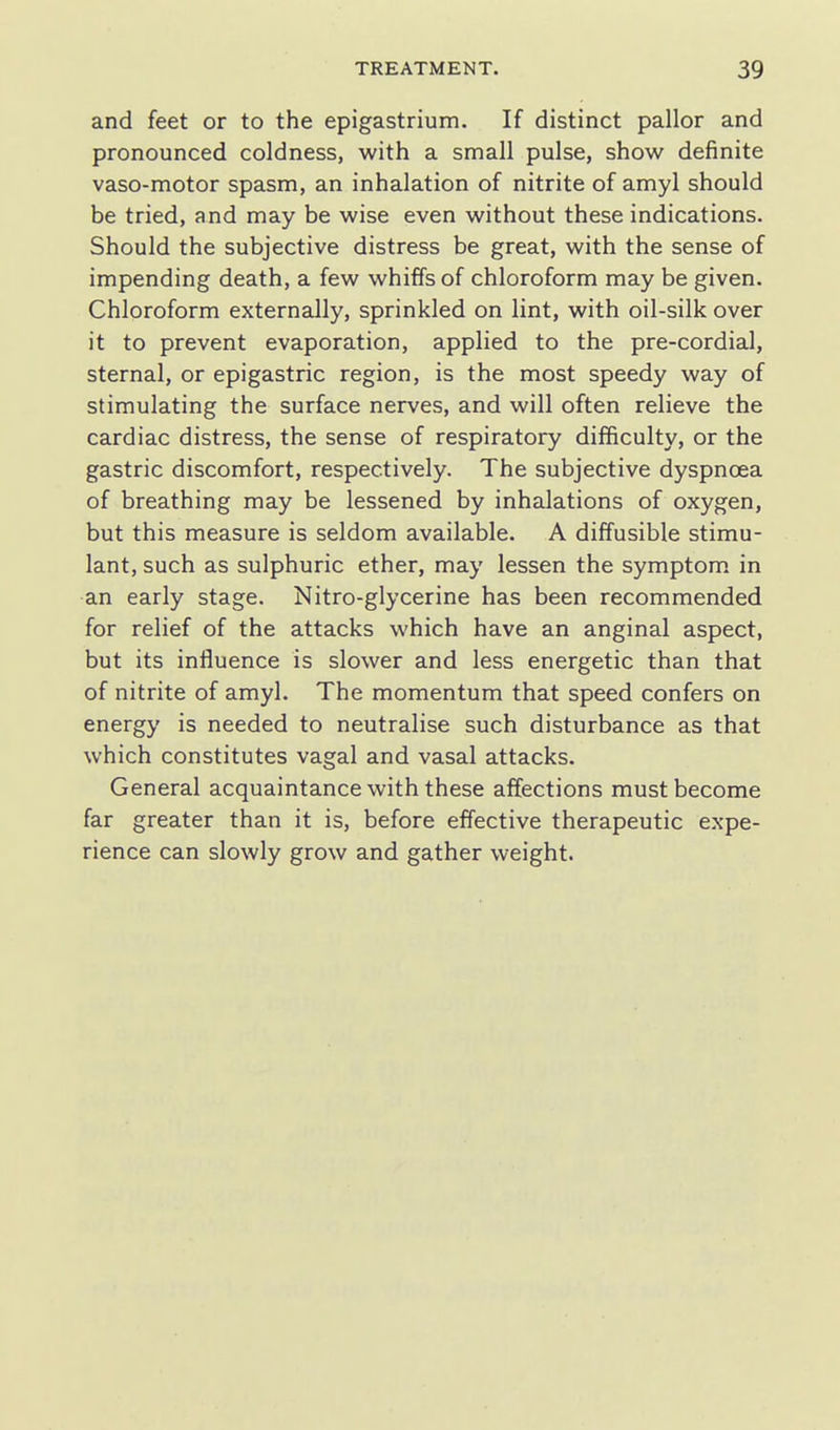 and feet or to the epigastrium. If distinct pallor and pronounced coldness, with a small pulse, show definite vaso-motor spasm, an inhalation of nitrite of amyl should be tried, and may be wise even without these indications. Should the subjective distress be great, with the sense of impending death, a few whiffs of chloroform may be given. Chloroform externally, sprinkled on lint, with oil-silk over it to prevent evaporation, applied to the pre-cordial, sternal, or epigastric region, is the most speedy way of stimulating the surface nerves, and will often relieve the cardiac distress, the sense of respiratory difficulty, or the gastric discomfort, respectively. The subjective dyspnoea of breathing may be lessened by inhalations of oxygen, but this measure is seldom available. A diffusible stimu- lant, such as sulphuric ether, may lessen the symptom in an early stage. Nitro-glycerine has been recommended for relief of the attacks which have an anginal aspect, but its influence is slower and less energetic than that of nitrite of amyl. The momentum that speed confers on energy is needed to neutralise such disturbance as that which constitutes vagal and vasal attacks. General acquaintance with these affections must become far greater than it is, before effective therapeutic expe- rience can slowly grow and gather weight.