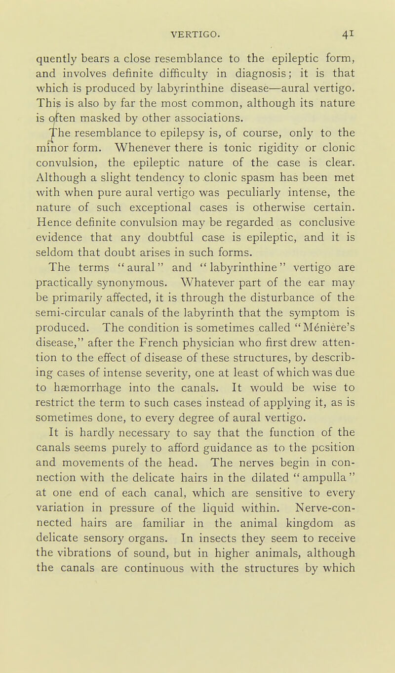 quently bears a close resemblance to the epileptic form, and involves definite difficulty in diagnosis; it is that which is produced b}' labyrinthine disease—aural vertigo. This is also by far the most common, although its nature is cwten masked by other associations. The resemblance to epilepsy is, of course, only to the minor form. Whenever there is tonic rigidity or clonic convulsion, the epileptic nature of the case is clear. Although a slight tendency to clonic spasm has been met with when pure aural vertigo was peculiarly intense, the nature of such exceptional cases is otherwise certain. Hence definite convulsion may be regarded as conclusive evidence that any doubtful case is epileptic, and it is seldom that doubt arises in such forms. The terms aural and labyrinthine vertigo are practically synonymous. Whatever part of the ear may be primarily affected, it is through the disturbance of the semi-circular canals of the labyrinth that the symptom is produced. The condition is sometimes called Meniere's disease, after the French physician who first drew atten- tion to the effect of disease of these structures, by describ- ing cases of intense severity, one at least of which was due to haemorrhage into the canals. It would be wise to restrict the term to such cases instead of applying it, as is sometimes done, to every degree of aural vertigo. It is hardly necessary to say that the function of the canals seems purely to afford guidance as to the position and movements of the head. The nerves begin in con- nection with the delicate hairs in the dilated  ampulla  at one end of each canal, which are sensitive to every variation in pressure of the liquid within. Nerve-con- nected hairs are familiar in the animal kingdom as delicate sensory organs. In insects they seem to receive the vibrations of sound, but in higher animals, although the canals are continuous with the structures by which