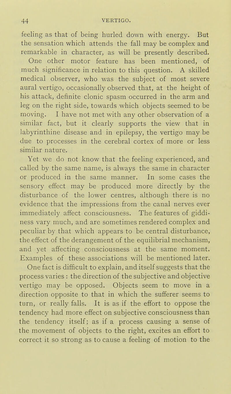 feeling as that of being hurled down with energy. But the sensation which attends the fall may be complex and remarkable in character, as will be presently described. One other motor feature has been mentioned, of much significance in relation to this question. A skilled medical observer, who was the subject of most severe aural vertigo, occasionally observed that, at the height of his attack, definite clonic spasm occurred in the arm and leg on the right side, towards which objects seemed to be moving. I have not met with any other observation of a similar fact, but it clearly supports the view that in labyrinthine disease and in epilepsy, the vertigo may be due to processes in the cerebral cortex of more or less similar nature. Yet we do not know that the feeling experienced, and called by the same name, is always the same in character or produced in the same manner. In some cases the sensory effect may be produced more directly by the disturbance of the lower centres, although there is no evidence that the impressions from the canal nerves ever immediately affect consciousness. The features of giddi- ness vary much, and are sometimes rendered complex and peculiar by that which appears to be central disturbance, the effect of the derangement of the equilibrial mechanism, and yet affecting consciousness at the same moment. Examples of these associations will be mentioned later. One fact is difficult to explain, and itself suggests that the process varies : the direction of the subjective and objective vertigo may be opposed. Objects seem to move in a direction opposite to that in which the sufferer seems to turn, or really falls. It is as if the effort to oppose the tendency had more effect on subjective consciousness than the tendency itself; as if a process causing a sense of the movement of objects to the right, excites an effort to correct it so strong as to cause a feeling of motion to the