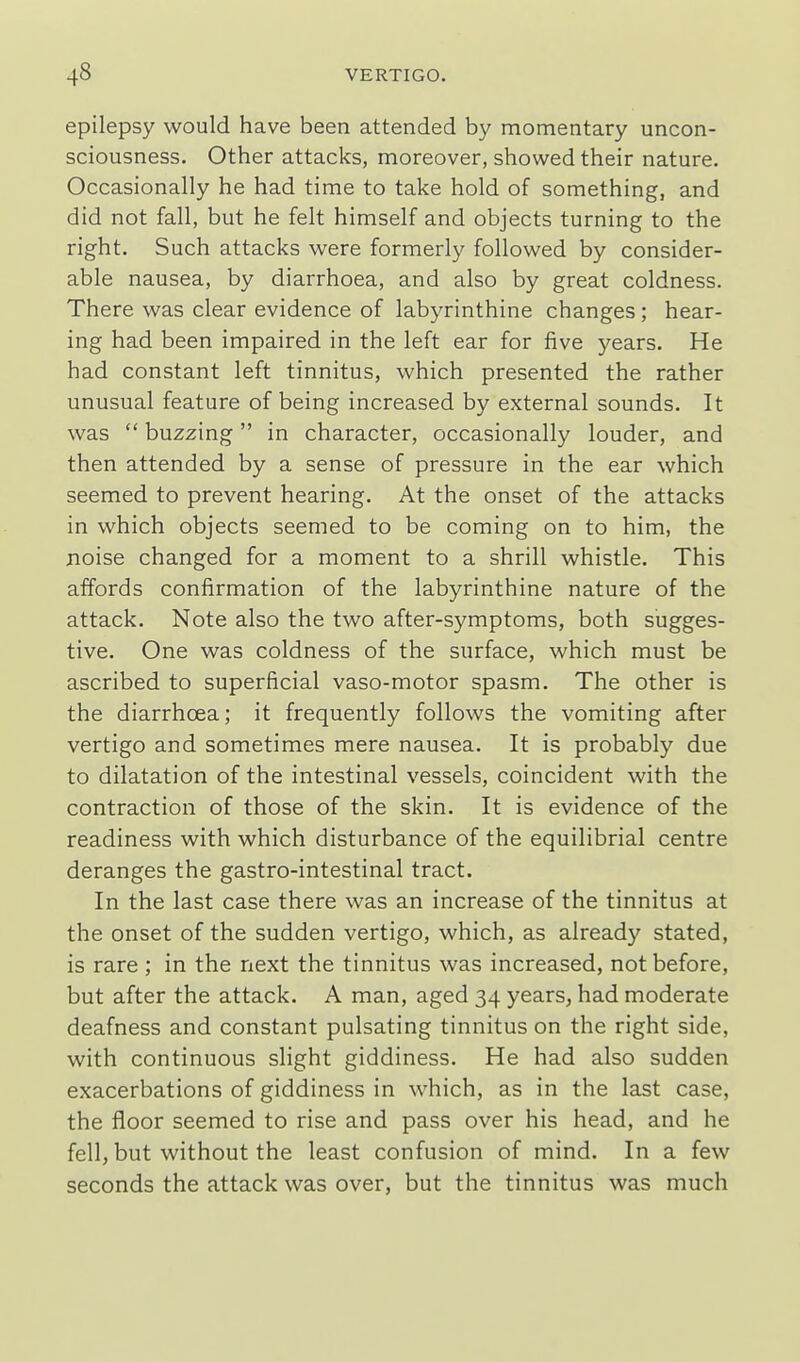 epilepsy would have been attended by momentary uncon- sciousness. Other attacks, moreover, showed their nature. Occasionally he had time to take hold of something, and did not fall, but he felt himself and objects turning to the right. Such attacks were formerly followed by consider- able nausea, by diarrhoea, and also by great coldness. There was clear evidence of labyrinthine changes; hear- ing had been impaired in the left ear for five years. He had constant left tinnitus, which presented the rather unusual feature of being increased by external sounds. It was  buzzing in character, occasionally louder, and then attended by a sense of pressure in the ear which seemed to prevent hearing. At the onset of the attacks in which objects seemed to be coming on to him, the noise changed for a moment to a shrill whistle. This affords confirmation of the labyrinthine nature of the attack. Note also the two after-symptoms, both sugges- tive. One was coldness of the surface, which must be ascribed to superficial vaso-motor spasm. The other is the diarrhoea; it frequently follows the vomiting after vertigo and sometimes mere nausea. It is probably due to dilatation of the intestinal vessels, coincident with the contraction of those of the skin. It is evidence of the readiness with which disturbance of the equilibrial centre deranges the gastro-intestinal tract. In the last case there was an increase of the tinnitus at the onset of the sudden vertigo, which, as already stated, is rare; in the next the tinnitus was increased, not before, but after the attack. A man, aged 34 years, had moderate deafness and constant pulsating tinnitus on the right side, with continuous slight giddiness. He had also sudden exacerbations of giddiness in which, as in the last case, the floor seemed to rise and pass over his head, and he fell, but without the least confusion of mind. In a few seconds the attack was over, but the tinnitus was much