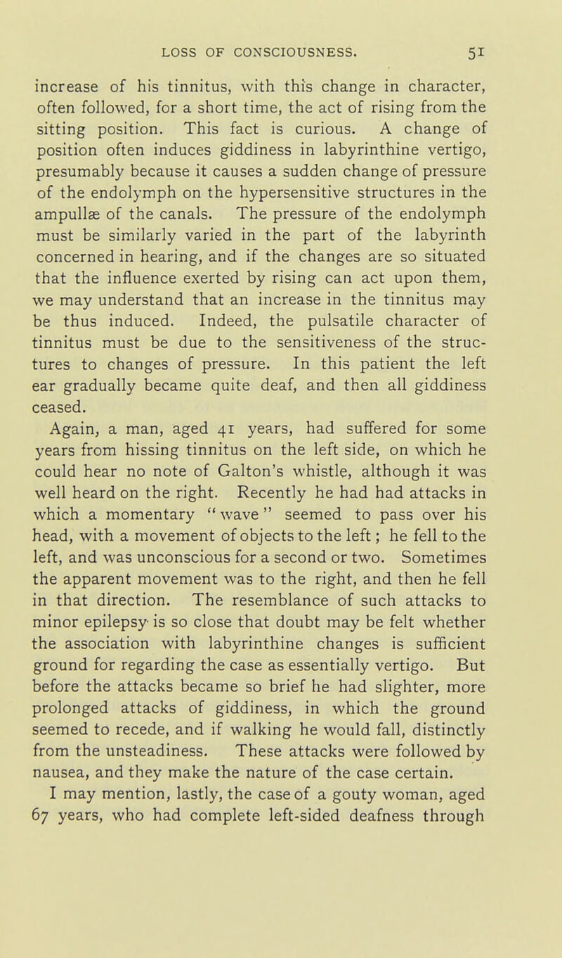 increase of his tinnitus, with this change in character, often followed, for a short time, the act of rising from the sitting position. This fact is curious. A change of position often induces giddiness in labyrinthine vertigo, presumably because it causes a sudden change of pressure of the endolymph on the hypersensitive structures in the ampullae of the canals. The pressure of the endolymph must be similarly varied in the part of the labyrinth concerned in hearing, and if the changes are so situated that the influence exerted by rising can act upon them, we may understand that an increase in the tinnitus may be thus induced. Indeed, the pulsatile character of tinnitus must be due to the sensitiveness of the struc- tures to changes of pressure. In this patient the left ear gradually became quite deaf, and then all giddiness ceased. Again, a man, aged 41 years, had suffered for some years from hissing tinnitus on the left side, on which he could hear no note of Galton's whistle, although it was well heard on the right. Recently he had had attacks in which a momentary  wave  seemed to pass over his head, with a movement of objects to the left; he fell to the left, and was unconscious for a second or two. Sometimes the apparent movement was to the right, and then he fell in that direction. The resemblance of such attacks to minor epilepsy is so close that doubt may be felt whether the association with labyrinthine changes is sufficient ground for regarding the case as essentially vertigo. But before the attacks became so brief he had slighter, more prolonged attacks of giddiness, in which the ground seemed to recede, and if walking he would fall, distinctly from the unsteadiness. These attacks were followed by nausea, and they make the nature of the case certain. I may mention, lastly, the case of a gouty woman, aged 67 years, who had complete left-sided deafness through