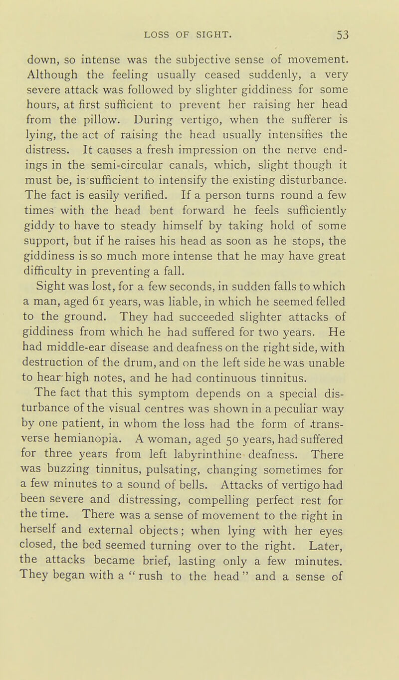 down, so intense was the subjective sense of movement. Although the feehng usually ceased suddenly, a very severe attack was followed by slighter giddiness for some hours, at first sufficient to prevent her raising her head from the pillow. During vertigo, when the sufferer is lying, the act of raising the head usually intensifies the distress. It causes a fresh impression on the nerve end- ings in the semi-circular canals, which, slight though it must be, is sufificient to intensify the existing disturbance. The fact is easily verified. If a person turns round a few times with the head bent forward he feels sufficiently giddy to have to steady himself by taking hold of some support, but if he raises his head as soon as he stops, the giddiness is so much more intense that he may have great difficulty in preventing a fall. Sight was lost, for a few seconds, in sudden falls to which a man, aged 6i years, was liable, in which he seemed felled to the ground. They had succeeded slighter attacks of giddiness from which he had suffered for two years. He had middle-ear disease and deafness on the right side, with destruction of the drum, and on the left side he was unable to hear high notes, and he had continuous tinnitus. The fact that this symptom depends on a special dis- turbance of the visual centres was shown in a peculiar way by one patient, in whom the loss had the form of .trans- verse hemianopia. A woman, aged 50 years, had suffered for three years from left labyrinthine deafness. There was buzzing tinnitus, pulsating, changing sometimes for a few minutes to a sound of bells. Attacks of vertigo had been severe and distressing, compelling perfect rest for the time. There was a sense of movement to the right in herself and external objects; when lyi ng with her eyes closed, the bed seemed turning over to the right. Later, the attacks became brief, lasting only a few minutes. They began with a  rush to the head  and a sense of