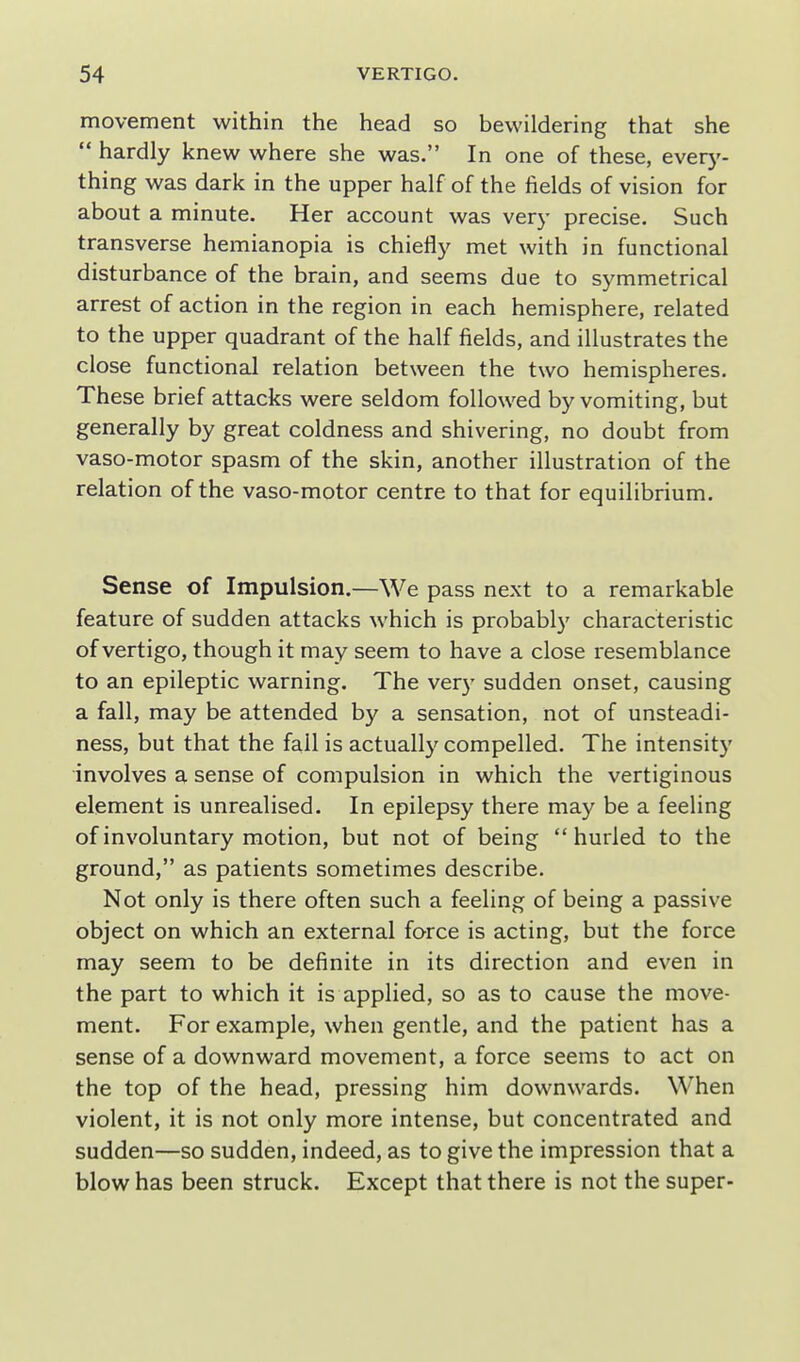 movement within the head so bewildering that she  hardly knew where she was. In one of these, everj'- thing was dark in the upper half of the fields of vision for about a minute. Her account was very precise. Such transverse hemianopia is chiefly met with in functional disturbance of the brain, and seems due to symmetrical arrest of action in the region in each hemisphere, related to the upper quadrant of the half fields, and illustrates the close functional relation between the two hemispheres. These brief attacks were seldom followed by vomiting, but generally by great coldness and shivering, no doubt from vaso-motor spasm of the skin, another illustration of the relation of the vaso-motor centre to that for equilibrium. Sense of Impulsion.—We pass next to a remarkable feature of sudden attacks which is probably characteristic of vertigo, though it may seem to have a close resemblance to an epileptic warning. The very sudden onset, causing a fall, may be attended by a sensation, not of unsteadi- ness, but that the fail is actually compelled. The intensity •involves a sense of compulsion in which the vertiginous element is unrealised. In epilepsy there may be a feeling of involuntary motion, but not of being hurled to the ground, as patients sometimes describe. Not only is there often such a feeling of being a passive object on which an external force is acting, but the force may seem to be definite in its direction and even in the part to which it is applied, so as to cause the move- ment. For example, when gentle, and the patient has a sense of a downward movement, a force seems to act on the top of the head, pressing him downwards. When violent, it is not only more intense, but concentrated and sudden—so sudden, indeed, as to give the impression that a blow has been struck. Except that there is not the super-