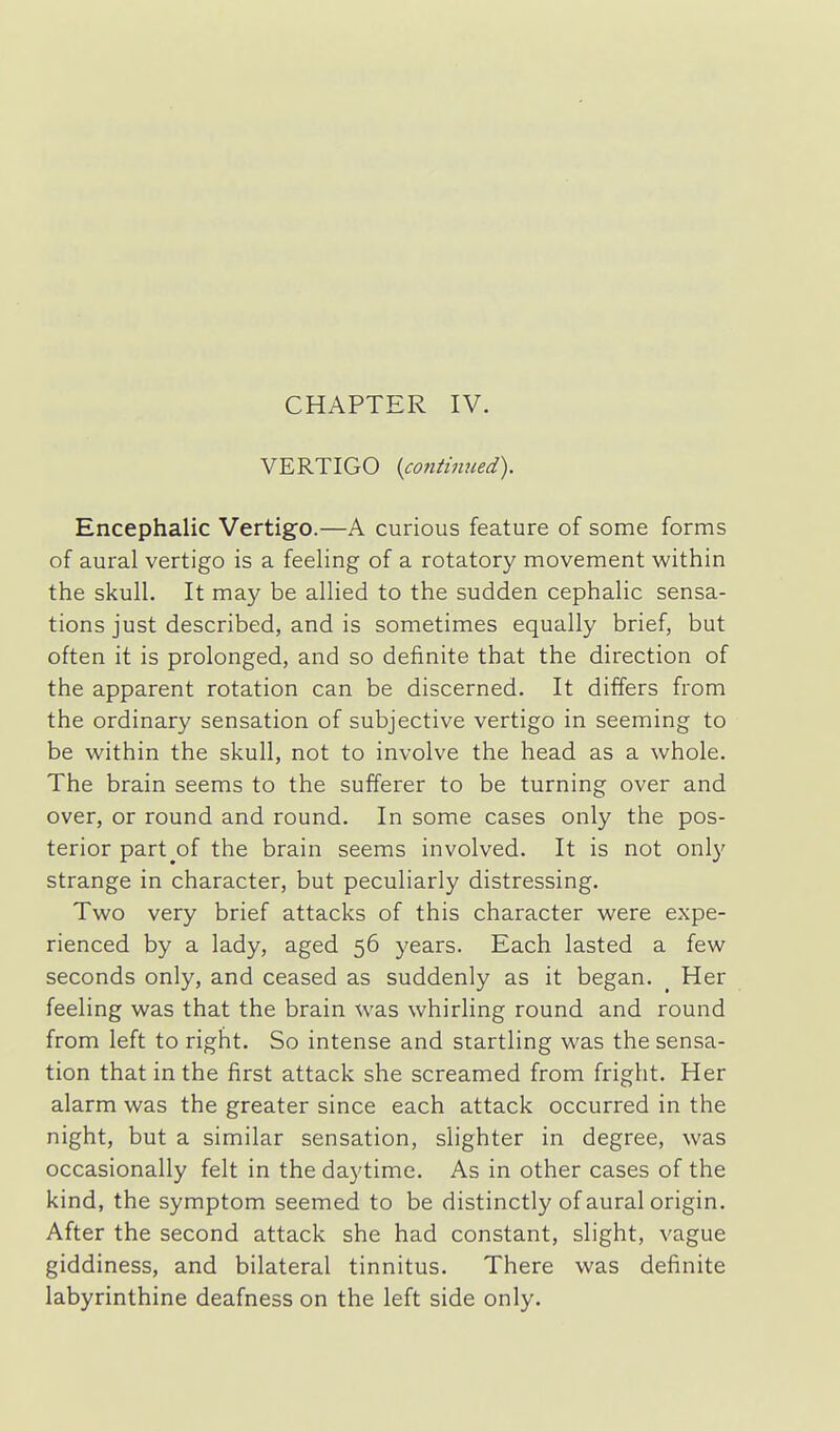 CHAPTER IV. VERTIGO {continued). Encephalic Vertigo.—A curious feature of some forms of aural vertigo is a feeling of a rotatory movement within the skull. It may be allied to the sudden cephalic sensa- tions just described, and is sometimes equally brief, but often it is prolonged, and so definite that the direction of the apparent rotation can be discerned. It differs from the ordinary sensation of subjective vertigo in seeming to be within the skull, not to involve the head as a whole. The brain seems to the sufferer to be turning over and over, or round and round. In some cases only the pos- terior part^of the brain seems involved. It is not only strange in character, but peculiarly distressing. Two very brief attacks of this character were expe- rienced by a lady, aged 56 years. Each lasted a few seconds only, and ceased as suddenly as it began. _ Her feeling was that the brain was whirling round and round from left to right. So intense and startling was the sensa- tion that in the first attack she screamed from fright. Her alarm was the greater since each attack occurred in the night, but a similar sensation, slighter in degree, was occasionally felt in the daytime. As in other cases of the kind, the symptom seemed to be distinctly of aural origin. After the second attack she had constant, slight, vague giddiness, and bilateral tinnitus. There was definite labyrinthine deafness on the left side only.