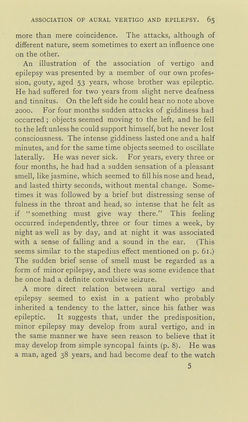 more than mere coincidence. The attacks, although of different nature, seem sometimes to exert an influence one on the other. An illustration of the association of vertigo and epilepsy was presented by a member of our own profes- sion, gouty, aged 53 years, whose brother was epileptic. He had suffered for two years from slight nerve deafness and tinnitus. On the left side he could hear no note above 2000. For four months sudden attacks of giddiness had occurred ; objects seemed moving to the left, and he fell to the left unless he could support himself, but he never lost consciousness. The intense giddiness lasted one and a half minutes, and for the same time objects seemed to oscillate laterally. He was never sick. For years, every three or four months, he had had a sudden sensation of a pleasant smell, like jasmine, which seemed to fill his nose and head, and lasted thirty seconds, without mental change. Some- times it was followed by a brief but distressing sense of fulness in the throat and head, so intense that he felt as if something must give way there. This feeling occurred independently, three or four times a week, by night as well as by day, and at night it was associated with a sense of falling and a sound in the ear. (This seems similar to the stapedius effect mentioned on p. 61.) The sudden brief sense of smell must be regarded as a form of minor epilepsy, and there was some evidence that he once had a definite convulsive seizure. A more direct relation between aural vertigo and epilepsy seemed to exist in a patient who probably inherited a tendency to the latter, since his father was epileptic. It suggests that, under the predisposition, minor epilepsy may develop from aural vertigo, and in the same manner we have seen reason to believe that it may develop from simple syncopal faints (p. 8). He was a man, aged 38 years, and had become deaf to the watch 5