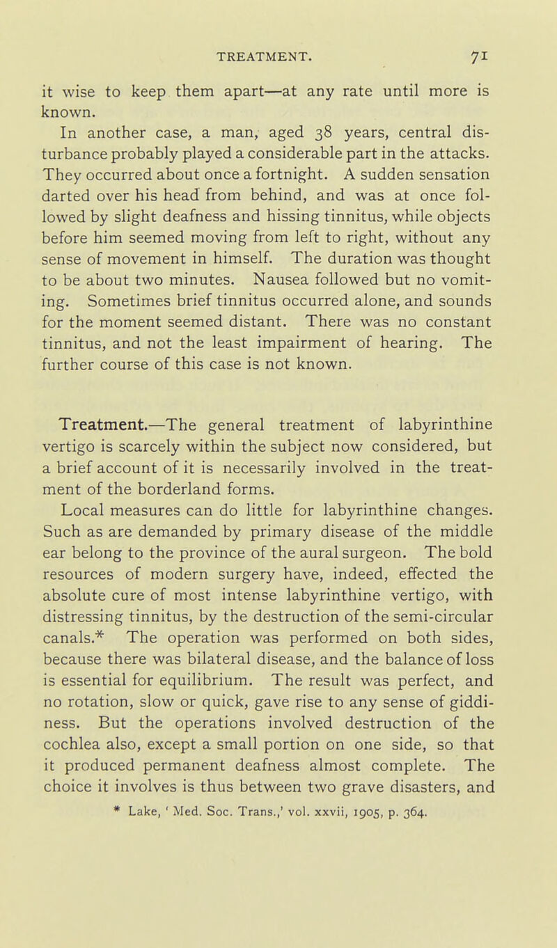 it wise to keep them apart—at any rate until more is known. In another case, a man, aged 38 years, central dis- turbance probably played a considerable part in the attacks. They occurred about once a fortnight. A sudden sensation darted over his head from behind, and was at once fol- lowed by slight deafness and hissing tinnitus, while objects before him seemed moving from left to right, without any sense of movement in himself. The duration was thought to be about two minutes. Nausea followed but no vomit- ing. Sometimes brief tinnitus occurred alone, and sounds for the moment seemed distant. There was no constant tinnitus, and not the least impairment of hearing. The further course of this case is not known. Treatment.—The general treatment of labyrinthine vertigo is scarcely within the subject now considered, but a brief account of it is necessarily involved in the treat- ment of the borderland forms. Local measures can do little for labyrinthine changes. Such as are demanded by primary disease of the middle ear belong to the province of the aural surgeon. The bold resources of modern surgery have, indeed, effected the absolute cure of most intense labyrinthine vertigo, with distressing tinnitus, by the destruction of the semi-circular canals.* The operation was performed on both sides, because there was bilateral disease, and the balance of loss is essential for equilibrium. The result was perfect, and no rotation, slow or quick, gave rise to any sense of giddi- ness. But the operations involved destruction of the cochlea also, except a small portion on one side, so that it produced permanent deafness almost complete. The choice it involves is thus between two grave disasters, and * Lake, ' Med. Soc. Trans.,' vol. xxvii, 1905, p. 364.