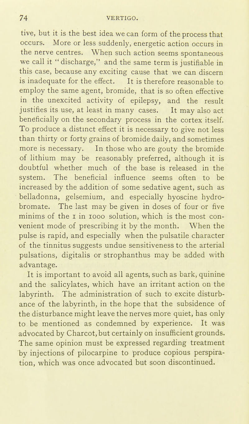 tive, but it is the best idea we can form of the process that occurs. More or less suddenly, energetic action occurs in the nerve centres. When such action seems spontaneous we call it discharge, and the same term is justifiable in this case, because any exciting cause that we can discern is inadequate for the effect. It is therefore reasonable to employ the same agent, bromide, that is so often effective in the unexcited activity of epilepsy, and the result justifies its use, at least in many cases. It may also act beneficially on the secondary process in the cortex itself. To produce a distmct effect it is necessary to give not less than thirty or forty grains of bromide daily, and sometimes more is necessary. In those who are gouty the bromide of lithi um may be reasonably preferred, although it is doubtful whether much of the base is released in the system. The beneficial influence seems often to be increased by the addition of some sedative agent, such as belladonna, gelsemium, and especially hyoscine hydro- bromate. The last may be given in doses of four or five minims of the i in looo solution, which is the most con- venient mode of prescribing it by the month. When the pulse is rapid, and especially when the pulsatile character of the tinnitus suggests undue sensitiveness to the arterial pulsations, digitalis or strophanthus may be added with advantage. It is important to avoid all agents, such as bark, quinine and the salicylates, which have an irritant action on the labyrinth. The administration of such to excite disturb- ance of the labyrinth, in the hope that the subsidence of the disturbance might leave the nerves more quiet, has only to be mentioned as condemned by experience. It was advocated by Charcot, but certainly on insufficient grounds. The same opinion must be expressed regarding treatment by injections of pilocarpine to produce copious perspira- tion, which was once advocated but soon discontinued.