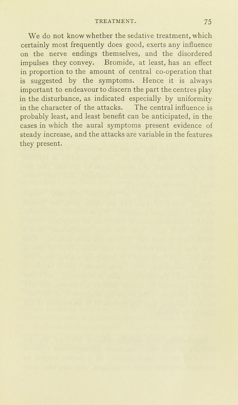 We do not know whether the sedative treatment, which certainly most frequently does good, exerts any influence on the nerve endings themselves, and the disordered impulses they convey. Bromide, at least, has an effect in proportion to the amount of central co-operation that is suggested by the symptoms. Hence it is always important to endeavour to discern the part the centres play in the disturbance, as indicated especially by uniformity in the character of the attacks. The central influence is probably least, and least benefit can be anticipated, in the cases in which the aural symptoms present evidence of steady increase, and the attacks are variable in the features they present.