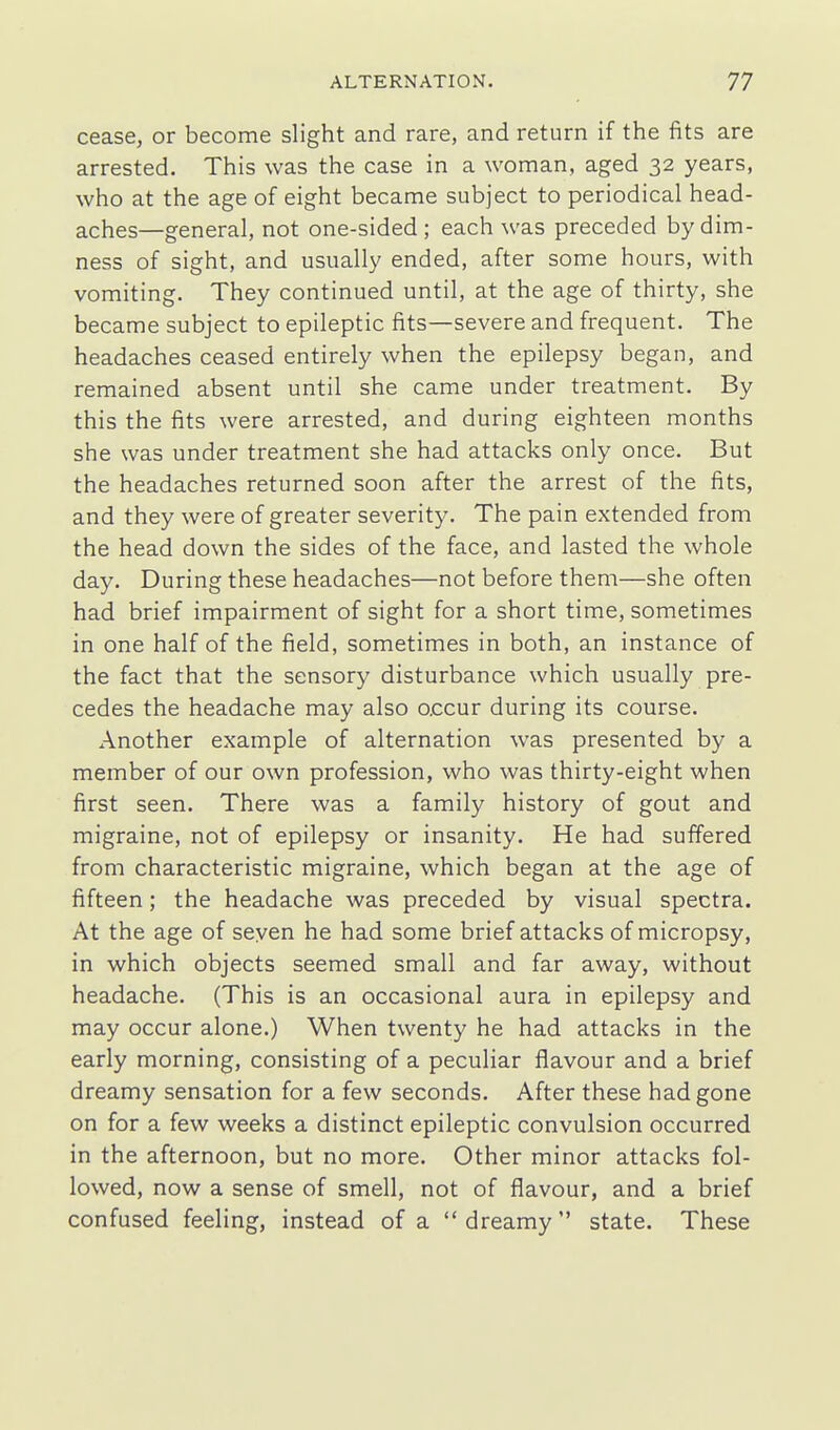 cease, or become slight and rare, and return if the fits are arrested. This was the case in a woman, aged 32 years, who at the age of eight became subject to periodical head- aches—general, not one-sided; each was preceded by dim- ness of sight, and usually ended, after some hours, with vomiting. They continued until, at the age of thirty, she became subject to epileptic fits—severe and frequent. The headaches ceased entirely when the epilepsy began, and remained absent until she came under treatment. By this the fits were arrested, and during eighteen months she was under treatment she had attacks only once. But the headaches returned soon after the arrest of the fits, and they were of greater severity. The pain extended from the head down the sides of the face, and lasted the whole day. During these headaches—not before them—she often had brief impairment of sight for a short time, sometimes in one half of the field, sometimes in both, an instance of the fact that the sensory disturbance which usually pre- cedes the headache may also occur during its course. Another example of alternation was presented by a member of our own profession, who was thirty-eight when first seen. There was a family history of gout and migraine, not of epilepsy or insanity. He had suffered from characteristic migraine, which began at the age of fifteen; the headache was preceded by visual spectra. At the age of seven he had some brief attacks of micropsy, in which objects seemed small and far away, without headache. (This is an occasional aura in epilepsy and may occur alone.) When twenty he had attacks in the early morning, consisting of a peculiar flavour and a brief dreamy sensation for a few seconds. After these had gone on for a few weeks a distinct epileptic convulsion occurred in the afternoon, but no more. Other minor attacks fol- lowed, now a sense of smell, not of flavour, and a brief confused feeling, instead of a dreamy state. These