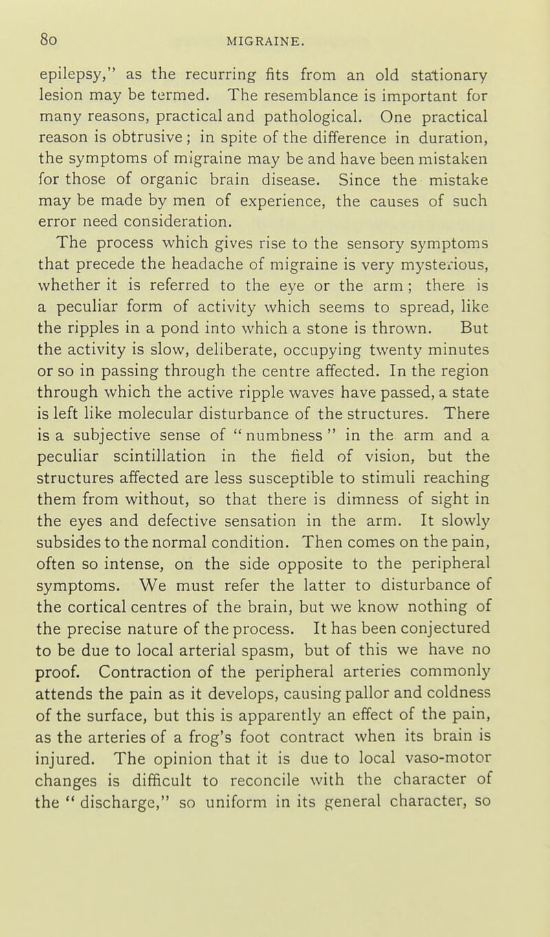 epilepsy, as the recurring fits from an old stationary lesion may be termed. The resemblance is important for many reasons, practical and pathological. One practical reason is obtrusive; in spite of the difference in duration, the symptoms of migraine may be and have been mistaken for those of organic brain disease. Since the mistake may be made by men of experience, the causes of such error need consideration. The process which gives rise to the sensory symptoms that precede the headache of migraine is very mysterious, whether it is referred to the eye or the arm ; there is a peculiar form of activity which seems to spread, like the ripples in a pond into which a stone is thrown. But the activity is slow, deliberate, occupying twenty minutes or so in passing through the centre affected. In the region through which the active ripple waves have passed, a state is left like molecular disturbance of the structures. There is a subjective sense of numbness in the arm and a peculiar scintillation in the field of vision, but the structures affected are less susceptible to stimuli reaching them from without, so tha.t there is dimness of sight in the eyes and defective sensation in the arm. It slowly subsides to the normal condition. Then comes on the pain, often so intense, on the side opposite to the peripheral symptoms. We must refer the latter to disturbance of the cortical centres of the brain, but we know nothing of the precise nature of the process. It has been conjectured to be due to local arterial spasm, but of this we have no proof. Contraction of the peripheral arteries commonly attends the pain as it develops, causing pallor and coldness of the surface, but this is apparently an effect of the pain, as the arteries of a frog's foot contract when its brain is injured. The opinion that it is due to local vaso-motor changes is difficult to reconcile with the character of the  discharge, so uniform in its general character, so