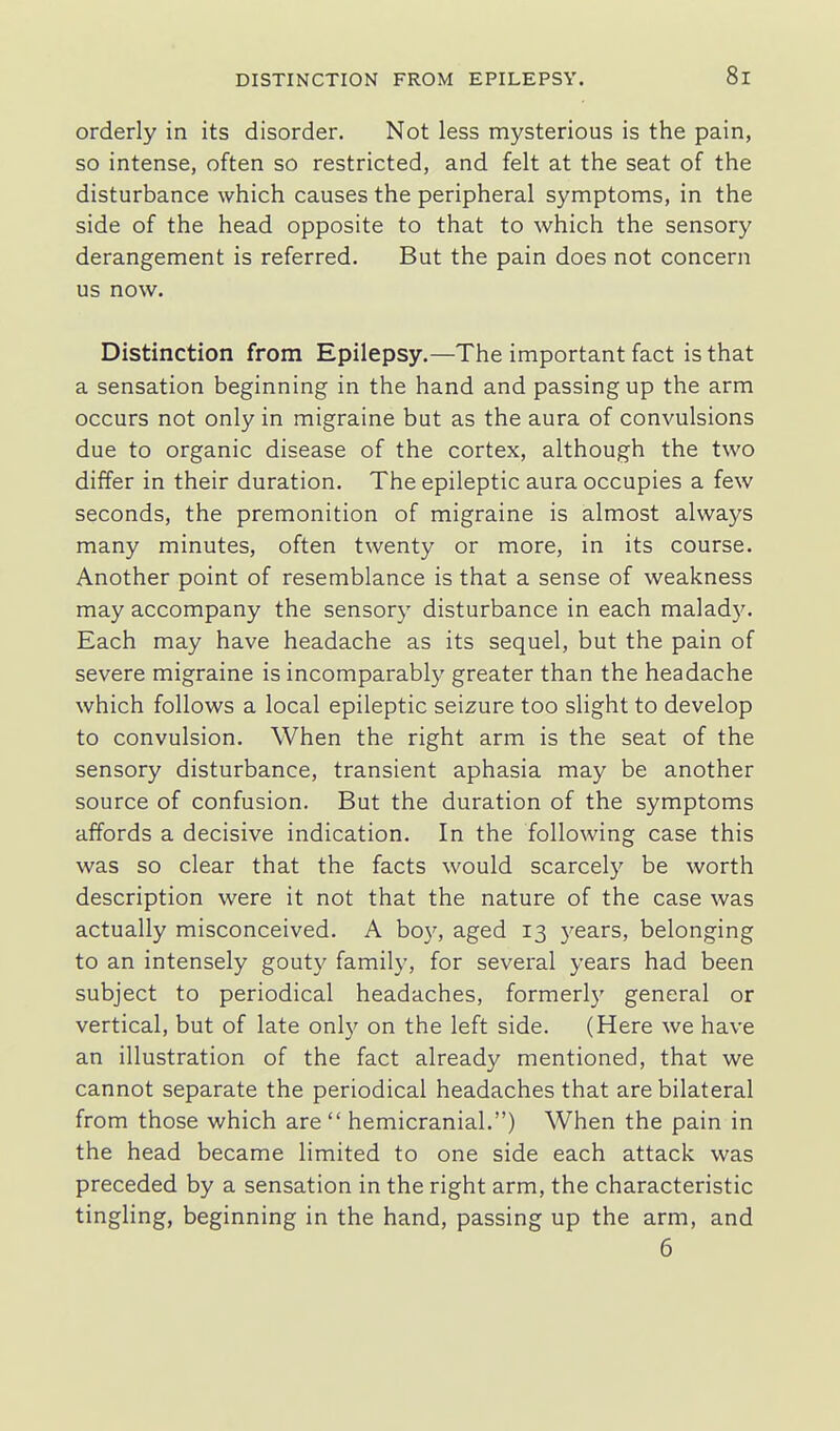 orderly in its disorder. Not less mysterious is the pain, so intense, often so restricted, and felt at the seat of the disturbance which causes the peripheral symptoms, in the side of the head opposite to that to which the sensory derangement is referred. But the pain does not concern us now. Distinction from Epilepsy.—The important fact is that a sensation beginning in the hand and passing up the arm occurs not only in migraine but as the aura of convulsions due to organic disease of the cortex, although the two differ in their duration. The epileptic aura occupies a few seconds, the premonition of migraine is almost always many minutes, often twenty or more, in its course. Another point of resemblance is that a sense of weakness may accompany the sensory disturbance in each malady. Each may have headache as its sequel, but the pain of severe migraine is incomparably greater than the headache which follows a local epileptic seizure too slight to develop to convulsion. When the right arm is the seat of the sensory disturbance, transient aphasia may be another source of confusion. But the duration of the symptoms affords a decisive indication. In the following case this was so clear that the facts would scarcely be worth description were it not that the nature of the case was actually misconceived. A boy, aged 13 3'ears, belonging to an intensely gouty family, for several years had been subject to periodical headaches, formerly general or vertical, but of late onl}' on the left side. (Here we have an illustration of the fact already mentioned, that we cannot separate the periodical headaches that are bilateral from those which are  hemicranial.) When the pain in the head became limited to one side each attack was preceded by a sensation in the right arm, the characteristic tingHng, beginning in the hand, passing up the arm, and 6