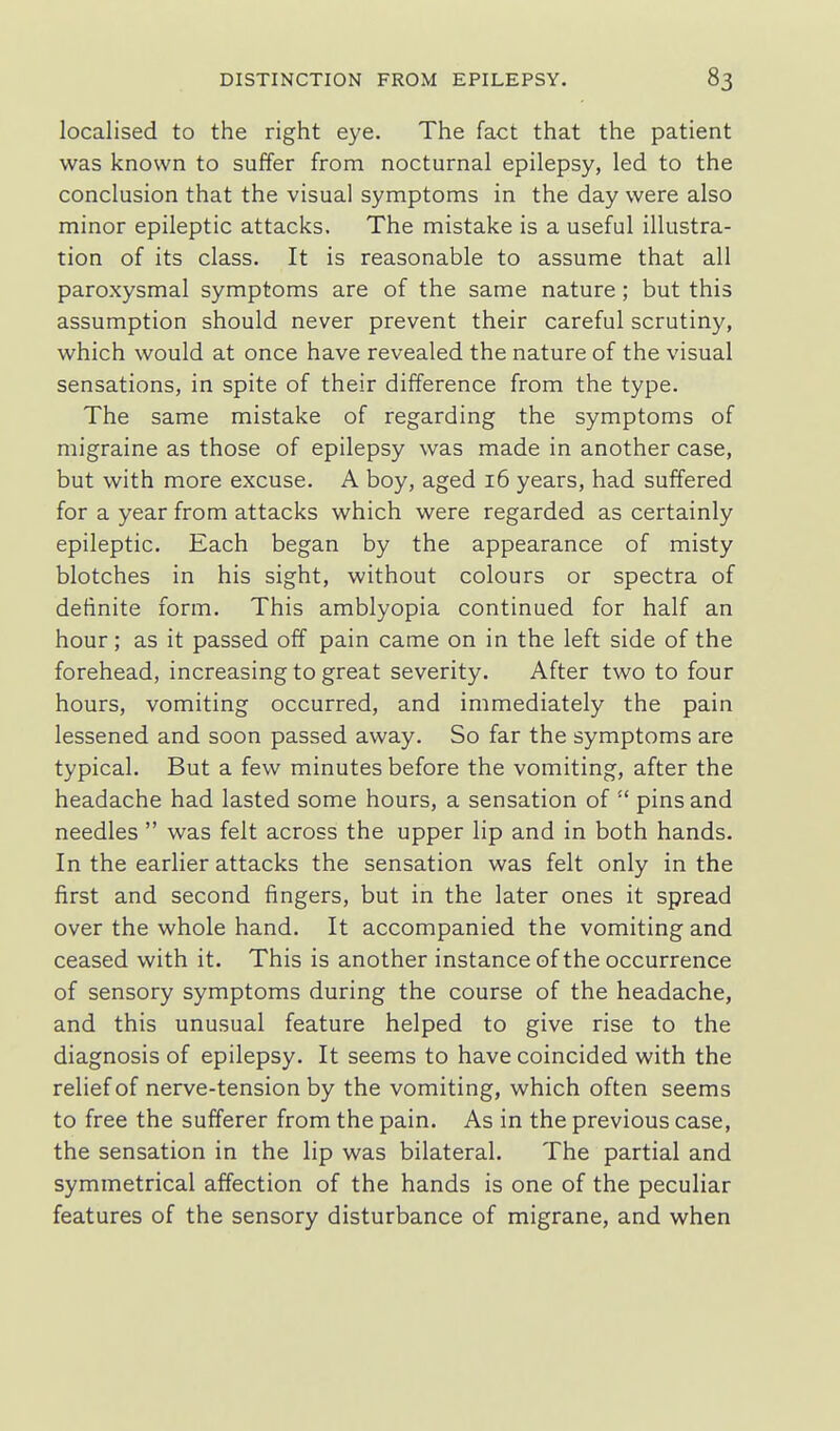 localised to the right eye. The fact that the patient was known to suffer from nocturnal epilepsy, led to the conclusion that the visual symptoms in the day were also minor epileptic attacks. The mistake is a useful illustra- tion of its class. It is reasonable to assume that all paroxysmal symptoms are of the same nature; but this assumption should never prevent their careful scrutiny, which would at once have revealed the nature of the visual sensations, in spite of their difference from the type. The same mistake of regarding the symptoms of migraine as those of epilepsy was made in another case, but with more excuse. A boy, aged 16 years, had suffered for a year from attacks which were regarded as certainly epileptic. Each began by the appearance of misty blotches in his sight, without colours or spectra of definite form. This amblyopia continued for half an hour; as it passed off pain came on in the left side of the forehead, increasing to great severity. After two to four hours, vomiting occurred, and immediately the pain lessened and soon passed away. So far the symptoms are typical. But a few minutes before the vomiting, after the headache had lasted some hours, a sensation of  pins and needles  was felt across the upper lip and in both hands. In the earlier attacks the sensation was felt only in the first and second fingers, but in the later ones it spread over the whole hand. It accompanied the vomiting and ceased with it. This is another instance of the occurrence of sensory symptoms during the course of the headache, and this unusual feature helped to give rise to the diagnosis of epilepsy. It seems to have coincided with the relief of nerve-tension by the vomiting, which often seems to free the sufferer from the pain. As in the previous case, the sensation in the lip was bilateral. The partial and symmetrical affection of the hands is one of the peculiar features of the sensory disturbance of migrane, and when