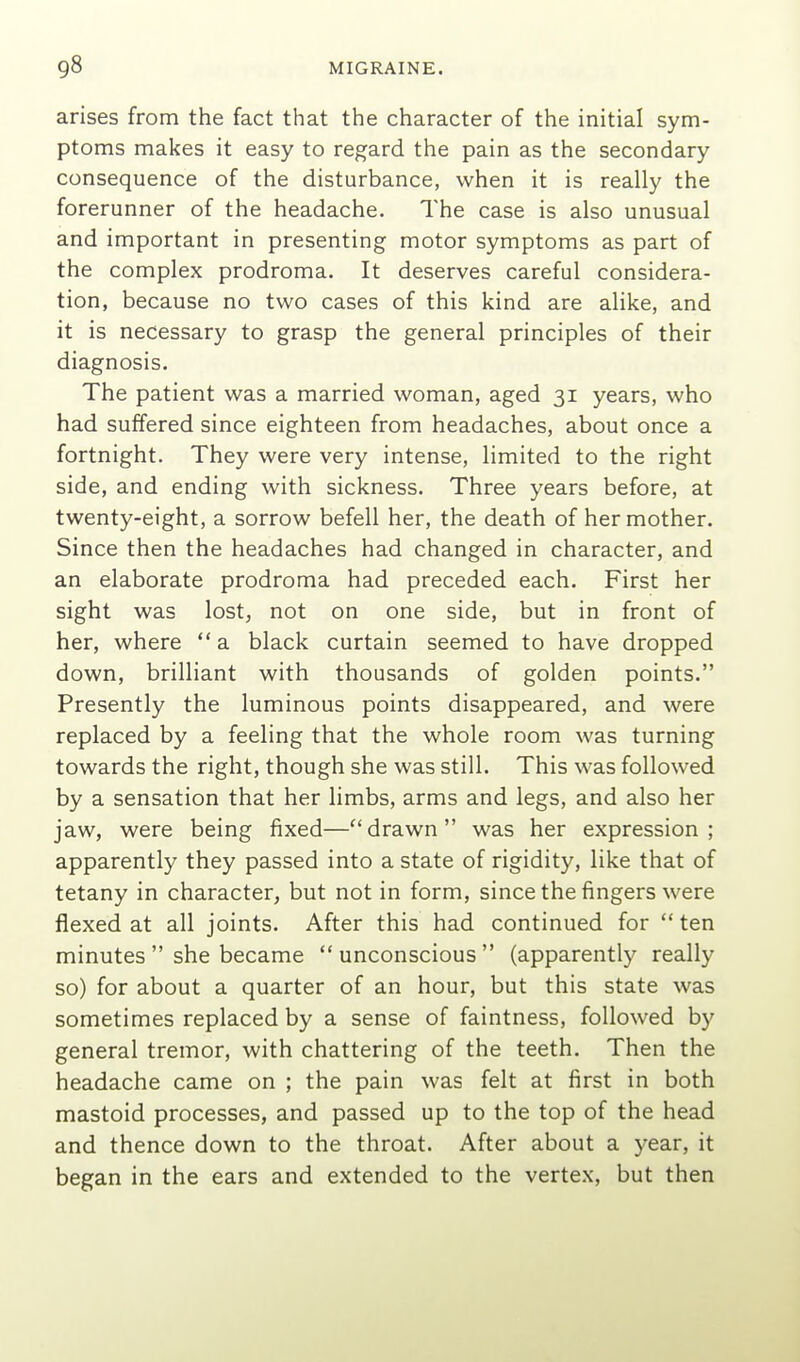 arises from the fact that the character of the initial sym- ptoms makes it easy to regard the pain as the secondary consequence of the disturbance, when it is really the forerunner of the headache. The case is also unusual and important in presenting motor symptoms as part of the complex prodroma. It deserves careful considera- tion, because no two cases of this kind are alike, and it is necessary to grasp the general principles of their diagnosis. The patient was a married woman, aged 31 years, who had suffered since eighteen from headaches, about once a fortnight. They were very intense, limited to the right side, and ending with sickness. Three years before, at twenty-eight, a sorrow befell her, the death of her mother. Since then the headaches had changed in character, and an elaborate prodroma had preceded each. First her sight was lost, not on one side, but in front of her, where  a black curtain seemed to have dropped down, brilliant with thousands of golden points. Presently the luminous points disappeared, and were replaced by a feeling that the whole room was turning towards the right, though she was still. This was followed by a sensation that her limbs, arms and legs, and also her jaw, were being fixed—drawn was her expression; apparently they passed into a state of rigidity, like that of tetany in character, but not in form, since the fingers were flexed at all joints. After this had continued for  ten minutes  she became  unconscious  (apparently really so) for about a quarter of an hour, but this state was sometimes replaced by a sense of faintness, followed by general tremor, with chattering of the teeth. Then the headache came on ; the pain was felt at first in both mastoid processes, and passed up to the top of the head and thence down to the throat. After about a year, it began in the ears and extended to the vertex, but then