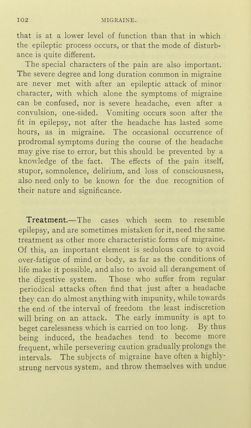 that is at a lower level of function than that in which the epileptic process occurs, or that the mode of disturb- ance is quite different. The special characters of the pain are also important. The severe degree and long duration common in migraine are never met with after an epileptic attack of minor character, with which alone the symptoms of migraine can be confused, nor is severe headache, even after a convulsion, one-sided. Vomiting occurs soon after the fit in epilepsy, not after the headache has lasted some hours, as in migraine. The occasional occurrence of prodromal symptoms during the course of the headache may give rise to error, but this should be prevented by a knowledge of the fact. The effects of the pain itself, stupor, somnolence, delirium, and loss of consciousness, also need only to be known for the due recognition of their nature and significance. Treatment.—The cases which seem to resemble epilepsy, and are sometimes mistaken for it, need the same treatment as other more characteristic forms of migraine. Of this, an important element is sedulous care to avoid over-fatigue of mind or body, as far as the conditions of life make it possible, and also to avoid all derangement of the digestive system. Those who suffer from regular periodical attacks often find that just after a headache they can do almost anything with impunity, while towards the end of the interval of freedom the least indiscretion will bring on an attack. The early immunity is apt to beget carelessness which is carried on too long. By thus being induced, the headaches tend to become more frequent, while persevering caution gradually prolongs the intervals. The subjects of migraine have often a highly- strung nervous system, and throw themselves with undue