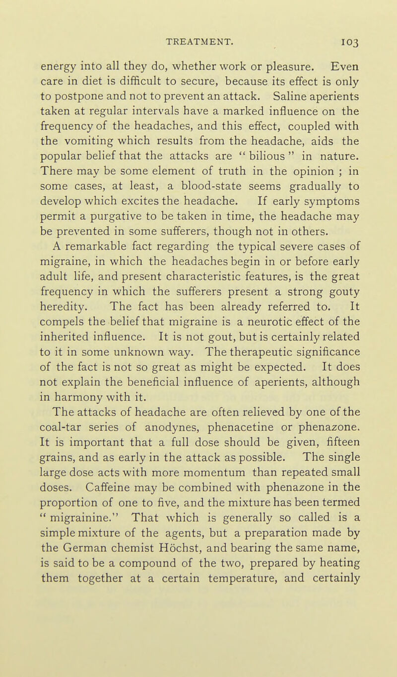 energy into all they do, whether work or pleasure. Even care in diet is difficult to secure, because its effect is only to postpone and not to prevent an attack. Saline aperients taken at regular intervals have a marked influence on the frequency of the headaches, and this effect, coupled with the vomiting which results from the headache, aids the popular belief that the attacks are  bilious  in nature. There may be some element of truth in the opinion ; in some cases, at least, a blood-state seems gradually to develop which excites the headache. If early symptoms permit a purgative to be taken in time, the headache may be prevented in some sufferers, though not in others. A remarkable fact regarding the typical severe cases of migraine, in which the headaches begin in or before early adult life, and present characteristic features, is the great frequency in which the sufferers present a strong gouty heredity. The fact has been already referred to. It compels the belief that migraine is a neurotic effect of the inherited influence. It is not gout, but is certainly related to it in some unknown way. The therapeutic significance of the fact is not so great as might be expected. It does not explain the beneficial influence of aperients, although in harmony with it. The attacks of headache are often relieved by one of the coal-tar series of anodynes, phenacetine or phenazone. It is important that a full dose should be given, fifteen grains, and as early in the attack as possible. The single large dose acts with more momentum than repeated small doses. Caffeine may be combined with phenazone in the proportion of one to five, and the mixture has been termed  migrainine. That which is generally so called is a simple mixture of the agents, but a preparation made by the German chemist Hochst, and bearing the same name, is said to be a compound of the two, prepared by heating them together at a certain temperature, and certainly