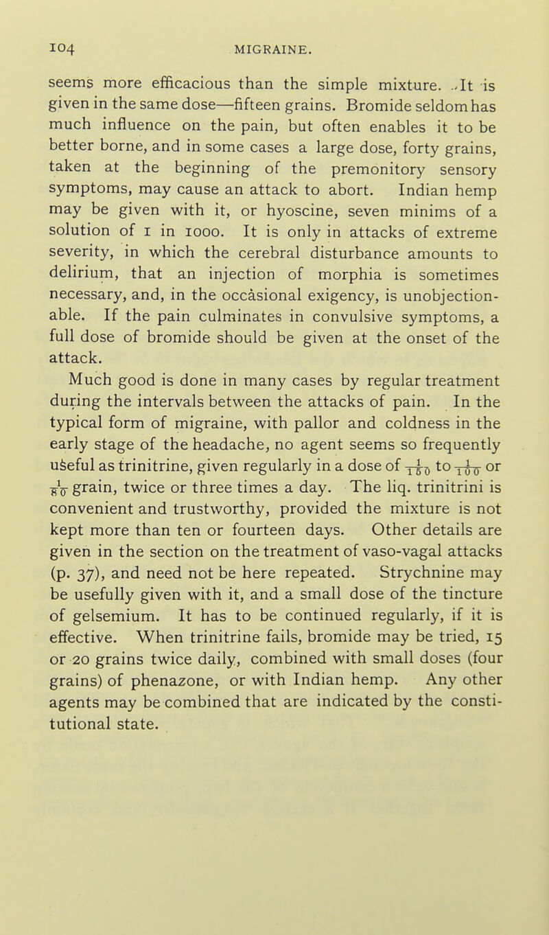 seems more efBcacious than the simple mixture. Jt is given in the same dose—fifteen grains. Bromide seldom has much influence on the pain, but often enables it to be better borne, and in some cases a large dose, forty grains, taken at the beginning of the premonitory sensory symptoms, may cause an attack to abort. Indian hemp may be given with it, or hyoscine, seven minims of a solution of I in looo. It is only in attacks of extreme severity, in which the cerebral disturbance amounts to dehrium, that an injection of morphia is sometimes necessary, and, in the occasional exigency, is unobjection- able. If the pain culminates in convulsive symptoms, a full dose of bromide should be given at the onset of the attack. Much good is done in many cases by regular treatment during the intervals between the attacks of pain. In the typical form of migraine, with pallor and coldness in the early stage of the headache, no agent seems so frequently ufeeful as trinitrine, given regularly in a dose of -j-^^ to ^5-5- or grain, twice or three times a day. The liq. trinitrini is convenient and trustworthy, provided the mixture is not kept more than ten or fourteen days. Other details are given in the section on the treatment of vaso-vagal attacks (p. 37), and need not be here repeated. Strychnine may be usefully given with it, and a small dose of the tincture of gelsemium. It has to be continued regularly, if it is effective. When trinitrine fails, bromide may be tried, 15 or 20 grains twice daily, combined with small doses (four grains) of phenazone, or with Indian hemp. Any other agents may be combined that are indicated by the consti- tutional state.