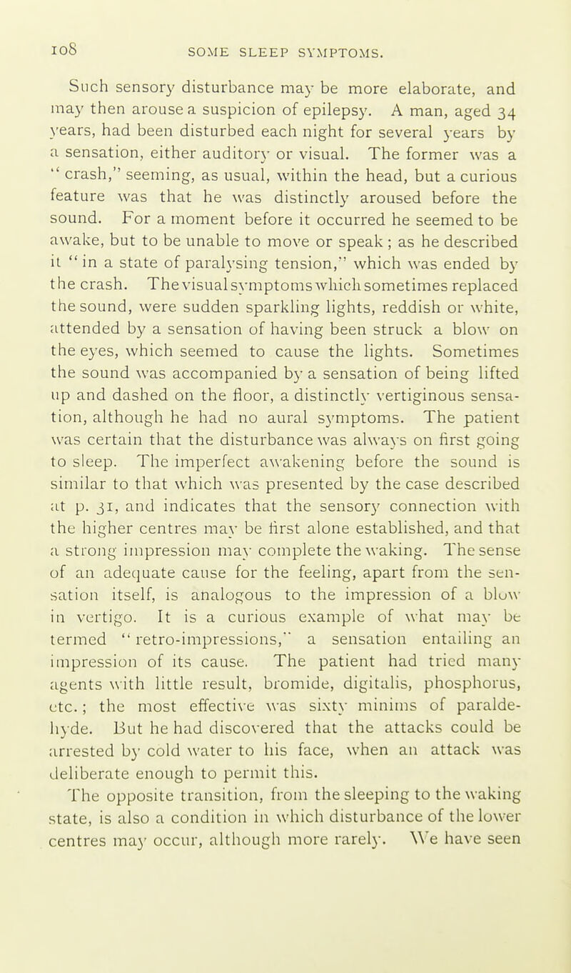 io8 Such sensory disturbance may be more elaborate, and may then arouse a suspicion of epilepsy. A man, aged 34 years, had been disturbed each night for several years by a sensation, either auditory or visual. The former was a  crash, seeming, as usual, within the head, but a curious feature was that he was distinctly aroused before the sound. For a moment before it occurred he seemed to be awake, but to be unable to move or speak ; as he described it  in a state of paralysing tension, which was ended by the crash. The visual symptoms ■which sometimes replaced the sound, were sudden sparkling lights, reddish or white, attended by a sensation of having been struck a blow on the eyes, which seemed to cause the lights. Sometimes the sound was accompanied by a sensation of being lifted up and dashed on the floor, a distinctly vertiginous sensa- tion, although he had no aural symptoms. The patient was certain that the disturbance was always on first going to sleep. The imperfect awakening before the sound is similar to that which was presented by the case described at p. ji, and indicates that the sensory connection with the higher centres may be first alone established, and that a strong impression may complete the waking. The sense of an adequate cause for the feeling, apart from the sen- sation itself, is analogous to the impression of a blow in vertigo. It is a curious example of what may be termed  retro-impressions, a sensation entailing an impression of its cause. The patient had tried many agents with little result, bromide, digitalis, phosphorus, etc.; the most effecti\-e was sixty minims of paralde- hyde. But he had discovered that the attacks could be arrested b}' cold water to his face, when an attack was deliberate enough to permit this. The opposite transition, from the sleeping to the waking state, is also a condition in which disturbance of the lower centres ma}' occur, although more rarely. We have seen