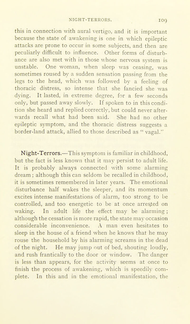 NIGHT-TERRORS. log this in connection with aural vertigo, and it is important because the state of awakening is one in which epileptic attacks are prone to occur in some subjects, and then are peculiarly difficult to influence. Other forms of disturb- ance are also met with in those whose nervous system is unstable. One woman, when sleep was ceasing, was sometimes roused by a sudden sensation passing from the legs to the head, which was followed by a feeling of thoracic distress, so intense that she fancied she was dying. It lasted, in extreme degree, for a few seconds only, but passed away slowly. If spoken to in this condi- tion she heard and replied correctly, but could never after- wards recall what had been said. She had no other epileptic symptom, and the thoracic distress suggests a border-land attack, allied to those described as  vagal.' Night-Terrors.—This s3'mptom is familiar in childhood, but the fact is less known that it may persist to adult life. It is probably always connected with some alarming dream ; although this can seldom be recalled in childhood, it is sometimes remembered in later years. The emotional disturbance half wakes the sleeper, and its momentum excites intense manifestations of alarm, too strong to be controlled, and too energetic to be at once arres.ted on waking. In adult life the effect may be alarming; although the cessation is more rapid, the state may occasion considerable inconvenience. A man even hesitates to sleep in the house of a friend when he knows that he may rouse the household by his alarming screams in the dead of the night. He may jump out of bed, shouting loudly, and rush frantically to the door or window. The danger is less than appears, for the activity seems at once to finish the process of awakening, which is speedil}- com- plete. In this and in the emotional manifestation, the