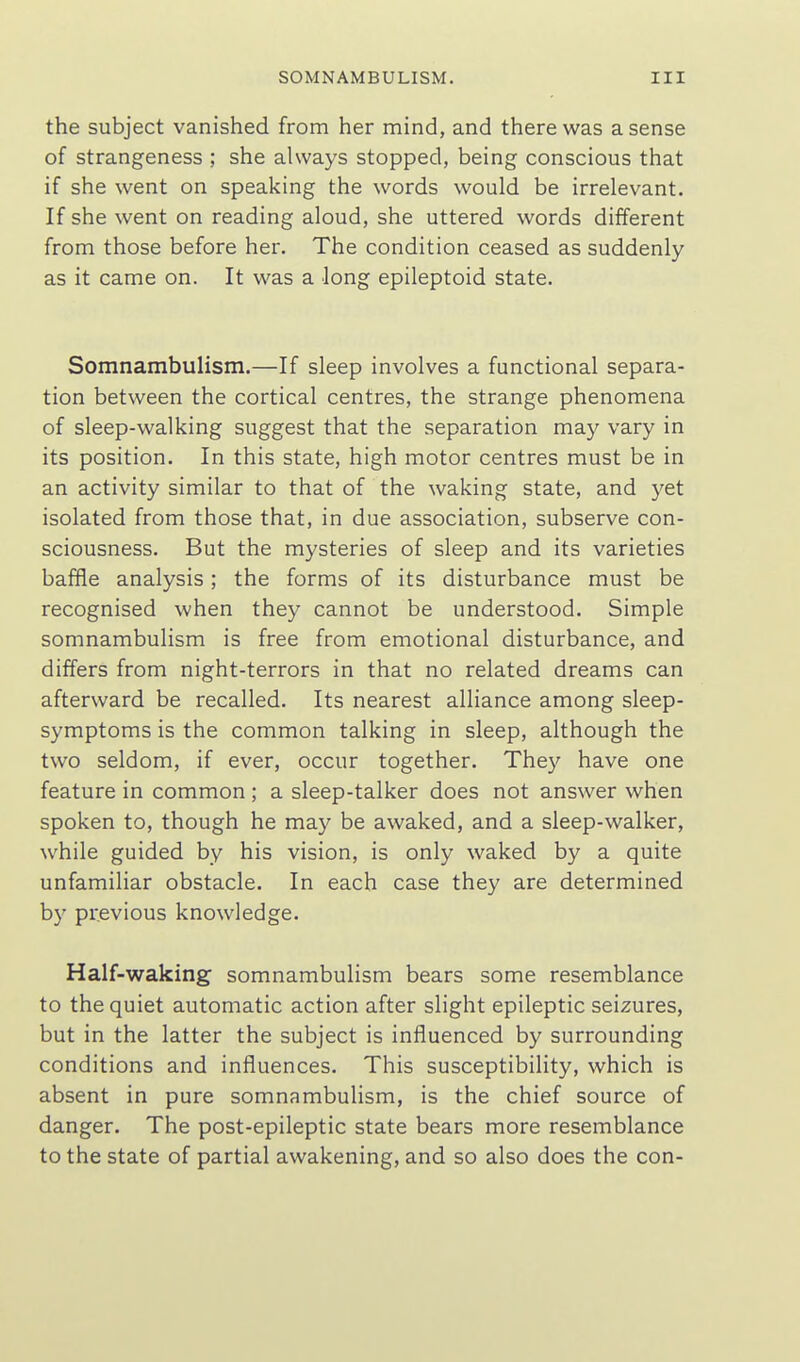 the subject vanished from her mind, and there was a sense of strangeness ; she always stopped, being conscious that if she went on speaking the words would be irrelevant. If she went on reading aloud, she uttered words different from those before her. The condition ceased as suddenly as it came on. It was a long epileptoid state. Somnambulism.—If sleep involves a functional separa- tion between the cortical centres, the strange phenomena of sleep-walking suggest that the separation may vary in its position. In this state, high motor centres must be in an activity similar to that of the waking state, and yet isolated from those that, in due association, subserve con- sciousness. But the mysteries of sleep and its varieties baffle analysis; the forms of its disturbance must be recognised when they cannot be understood. Simple somnambulism is free from emotional disturbance, and differs from night-terrors in that no related dreams can afterward be recalled. Its nearest alliance among sleep- symptoms is the common talking in sleep, although the two seldom, if ever, occur together. They have one feature in common ; a sleep-talker does not answer when spoken to, though he may be awaked, and a sleep-walker, while guided by his vision, is only waked by a quite unfamiliar obstacle. In each case they are determined by previous knowledge. Half-waking somnambulism bears some resemblance to the quiet automatic action after slight epileptic seizures, but in the latter the subject is influenced by surrounding conditions and influences. This susceptibility, which is absent in pure somnambulism, is the chief source of danger. The post-epileptic state bears more resemblance to the state of partial awakening, and so also does the con-