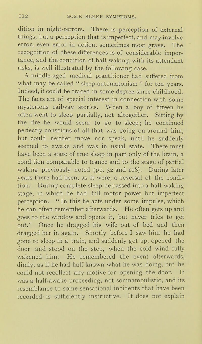 dition in night-terrors. There is perception of external things, but a perception that is imperfect, and may involve error, even error in action, sometimes most grave. The recognition of these differences is of considerable impor- tance, and the condition of half-waking, with its attendant risks, is well illustrated by the following case. A middle-aged medical practitioner had suffered from what may be called  sleep-automatonism  for ten years. Indeed, it could be traced in some degree since childhood. The facts are of special interest in connection with some mysterious railway stories. When a boy of fifteen he often went to sleep partially, not altogether. Sitting by the fire he would seem to go to sleep; he continued perfectly conscious of all that was going on around him, but could neither move nor speak, until he suddenly -seemed to awake and was in usual state. There must have been a state of true sleep in part only of the brain, a condition comparable to trance and to the stage of partial waking previously noted (pp. 32 and 108). During later years there had been, as it were, a reversal of the condi- tion. During complete sleep he passed into a half waking stage, in which he had full motor power but imperfect perception.  In this he acts under some impulse, which he can often remember afterwards. He often gets up and goes to the window and opens it, but never tries to get out. Once he dragged his wife out of bed and then dragged her in again. Shortly before I saw him he had gone to sleep in a train, and suddenly got up, opened the door and stood on the step, when the cold wind fully wakened him. He remembered the event afterwards, dimly, as if he had half known what he was doing, but he could not recollect any motive for opening the door. It was a half-awake proceeding, not somnambulistic, and its resemblance to some sensational incidents that have been recorded is sufficiently instructive. It does not explain