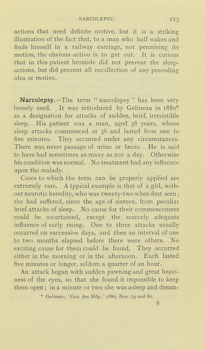 actions that need definite motive; but it is a striking illustration of the fact that, to a man who half wakes and finds himself in a railway carriage, not perceiving its motion, the obvious action is to get out. It is curious that in this patient bromide did not prevent the sleep- actions, but did prevent all recollection of any preceding idea or motive. Narcolepsy.—The term  narcolepsy  has been very loosely used. It was introduced by Gelineau in 1880* as a designation for attacks of sudden, brief, irresistible sleep. His patient was a man, aged 38 years, whose sleep attacks commenced at 36 and lasted from one to five minutes. They occurred under any circumstances. There was never passage of urine or fasces. He is said to have had sometimes as many as 200 a day. Otherwise his condition was normal. No treatment had any influence upon the malady. Cases to which the term can be properly applied are extremely rare. A typical example is that of a girl, with- out neurotic heredity, who was twenty-two when first seen ; she had suffered, since the age of sixteen, from peculiar brief attacks of sleep. No cause for their commencement could be ascertained, except the scarcely adequate influence of early rising. One to three attacks usually occurred on successive days, and then an interval of one to two months elapsed before there were others. No exciting cause for them could be found. They occurred either in the morning or in the afternoon. Each lasted five minutes or longer, seldom a quarter of an hour. An attack began with sudden yawning and great heavi- ness of the eyes, so that she found it impossible to keep them open ; in a minute or two she was asleep and dream- * Gelineau, ' Gaz. des H6p.,' 1880, Nos. 79 and 80. 8