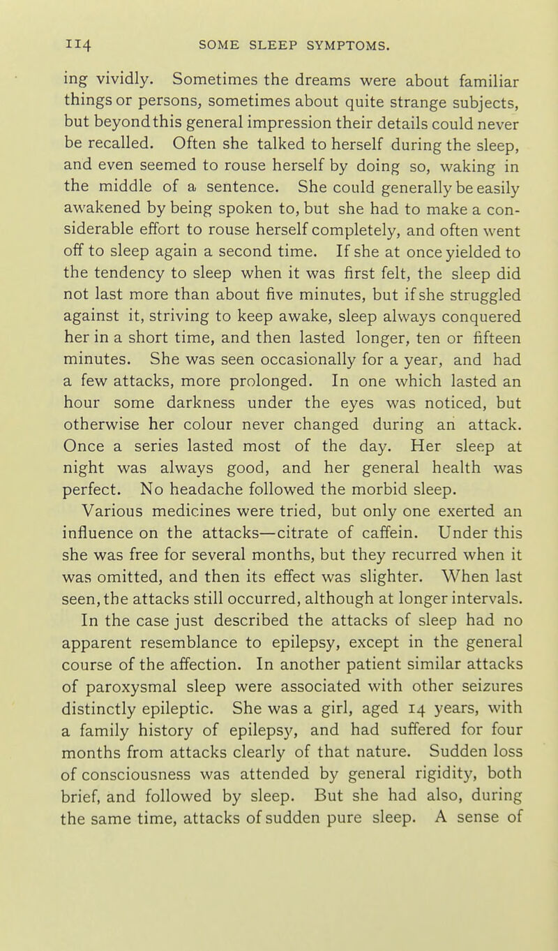 ing vividly. Sometimes the dreams were about familiar things or persons, sometimes about quite strange subjects, but beyond this general impression their details could never be recalled. Often she talked to herself during the sleep, and even seemed to rouse herself by doing so, waking in the middle of a sentence. She could generally be easily awakened by being spoken to, but she had to make a con- siderable effort to rouse herself completely, and often went off to sleep again a second time. If she at once yielded to the tendency to sleep when it was first felt, the sleep did not last more than about five minutes, but if she struggled against it, striving to keep awake, sleep always conquered her in a short time, and then lasted longer, ten or fifteen minutes. She was seen occasionally for a year, and had a few attacks, more prolonged. In one which lasted an hour some darkness under the eyes was noticed, but otherwise her colour never changed during an attack. Once a series lasted most of the day. Her sleep at night was always good, and her general health was perfect. No headache followed the morbid sleep. Various medicines were tried, but only one exerted an influence on the attacks—citrate of caffein. Under this she was free for several months, but they recurred when it was omitted, and then its effect was slighter. When last seen, the attacks still occurred, although at longer intervals. In the case just described the attacks of sleep had no apparent resemblance to epilepsy, except in the general course of the affection. In another patient similar attacks of paroxysmal sleep were associated with other seizures distinctly epileptic. She was a girl, aged 14 years, with a family history of epilepsy, and had suffered for four months from attacks clearly of that nature. Sudden loss of consciousness was attended by general rigidity, both brief, and followed by sleep. But she had also, during the same time, attacks of sudden pure sleep. A sense of
