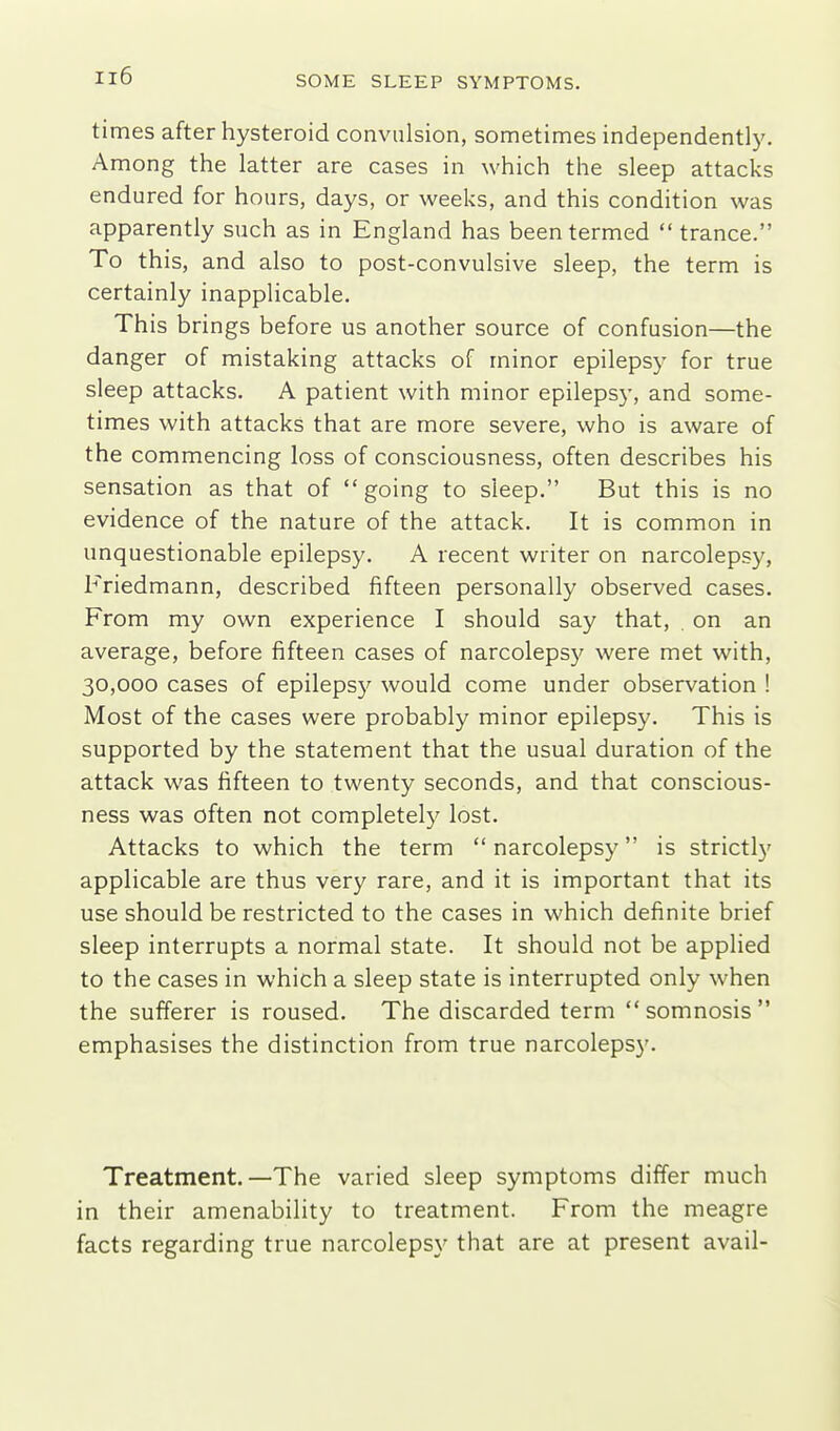 times after hysteroid convulsion, sometimes independently. Among the latter are cases in which the sleep attacks endured for hours, days, or weeks, and this condition was apparently such as in England has been termed trance. To this, and also to post-convulsive sleep, the term is certainly inapplicable. This brings before us another source of confusion—the danger of mistaking attacks of minor epilepsy for true sleep attacks. A patient with minor epilepsy, and some- times with attacks that are more severe, who is aware of the commencing loss of consciousness, often describes his sensation as that of going to sleep. But this is no evidence of the nature of the attack. It is common in unquestionable epilepsy. A recent writer on narcolepsy, Friedmann, described fifteen personally observed cases. From my own experience I should say that, . on an average, before fifteen cases of narcolepsy were met with, 30,000 cases of epilepsy would come under observation ! Most of the cases were probably minor epilepsy. This is supported by the statement that the usual duration of the attack was fifteen to twenty seconds, and that conscious- ness was often not completely lost. Attacks to which the term  narcolepsy is strictly applicable are thus very rare, and it is important that its use should be restricted to the cases in which definite brief sleep interrupts a normal state. It should not be applied to the cases in which a sleep state is interrupted only when the sufferer is roused. The discarded term somnosis emphasises the distinction from true narcolepsy. Treatment.—The varied sleep symptoms differ much in their amenability to treatment. From the meagre facts regarding true narcolepsy that are at present avail-