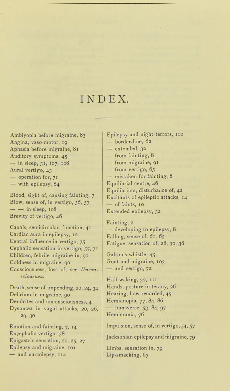 INDEX. Amblyopia before migraine, 83 Angina, vaso-motor, 19 Aphasia before migraine, 81 Auditory symptoms, 45 — in sleep, 31, 107, 108 Aural vertigo, 43 — operation for, 71 -— with epilepsy, 64 Blood, sight of, causing fainting, 7 Blow, sense of, in vertigo, 56, 57 in sleep, 108 Brevity of vertigo, 46 Canals, semicircular, function, 41 Cardiac aura in epilepsy, 12 Central influence in vertigo, 75 Cephalic sensation in vertigo, 57, 71 Children, febrile migraine in, 90 Coldness in migraine, 90 Consciousness, loss of, see Uncon- sciousness Death, sense of impending, 20, 24, 34 Delirium in migraine, 90 Dendrites and unconsciousness, 4 Dyspnoea in vagal attacks, 20, 26, 29, 30 Emotion and fainting, 7, 14 Encephalic vertigo, 58 Epigastric sensation, 20, 25, 27 Epilepsy and migraine, loi — and narcolepsy, 114 Epilepsy and night-terrors, no — border-line, 62 — extended, 32 — from fainting, 8 — from migraine, 91 — from vertigo, 65 — mistaken for fainting, 8 Equilibrial centre, 46 Equilibrium, disturbance of, 42 Excitants of epileptic attacks, 14 — of faints, 10 Extended epilepsy, 32 Fainting, 2 — developing to epilepsy, 8 Falling, sense of, 61, 65 Fatigue, sensation of, 28, 30, 36 Galton's whistle, 45 Gout and migraine, 103 — and vertigo, 72 Half waking, 32, 111 Hands, posture in tetany, 26 Hearing, how recorded, 45 Hemianopia, 77, 84, 86 — transverse, 53, 84, 97 Hemicrania, 76 Impulsion, sense of, in vertigo, 54, 57 Jacksonian epilepsy and rnigraine, 79 Limbs, sensation in, 79 Lip-smacking, 67