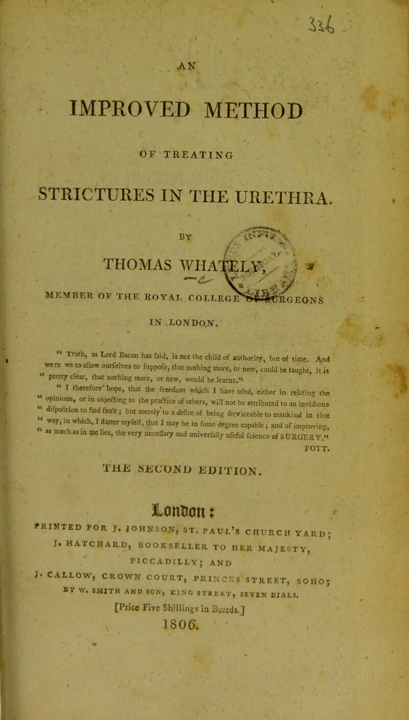 IMPROVED METHOD OF TREATING STRICTURES IN THE URETHRA. BY i THOMAS WIIATELY, - .. * E G EYFfcSwj'R G E O N S MEMBER OR THE ROYAU COLL IN LONDON “ Troth, as Lord Bacon has laid, is not the child of authority, but of time. And ^ were we to allow ourfeiyes to fuppofc, that nothing more, or new, could be taught, it is pretty clear, that nothing more, or new, would be learnt.** “ I therefore hope, that the freedom which I have ufed, either in relating the “ opinions, or in objefting to the practice of others, will not be attributed to an invidious difpofition to find fault; but merely to a defire of being ferviccable to mankind in that „ Way* m Wh,ch*1 flattcr I be in fome degree capable; and of improving, as much as in me lies, the very ncceOary and univerfally ufcful fcicnce of SURGERY. TOTT. THE SECOND EDITION. Hontion: PRINTED FOR J. JOHNSON, ST. PAUL’S CHURCH YARD; J§ HATCHARD, BOOKSELLER TO HER MAJESTY, PICCADILLY; AND j- CALLOW, CROWN COURT, PRINCES STREET, SOHO; BY w. SMITH AND SON, KING STREET, SEVEN DIALS. [Price Five Shillings in Boards.]