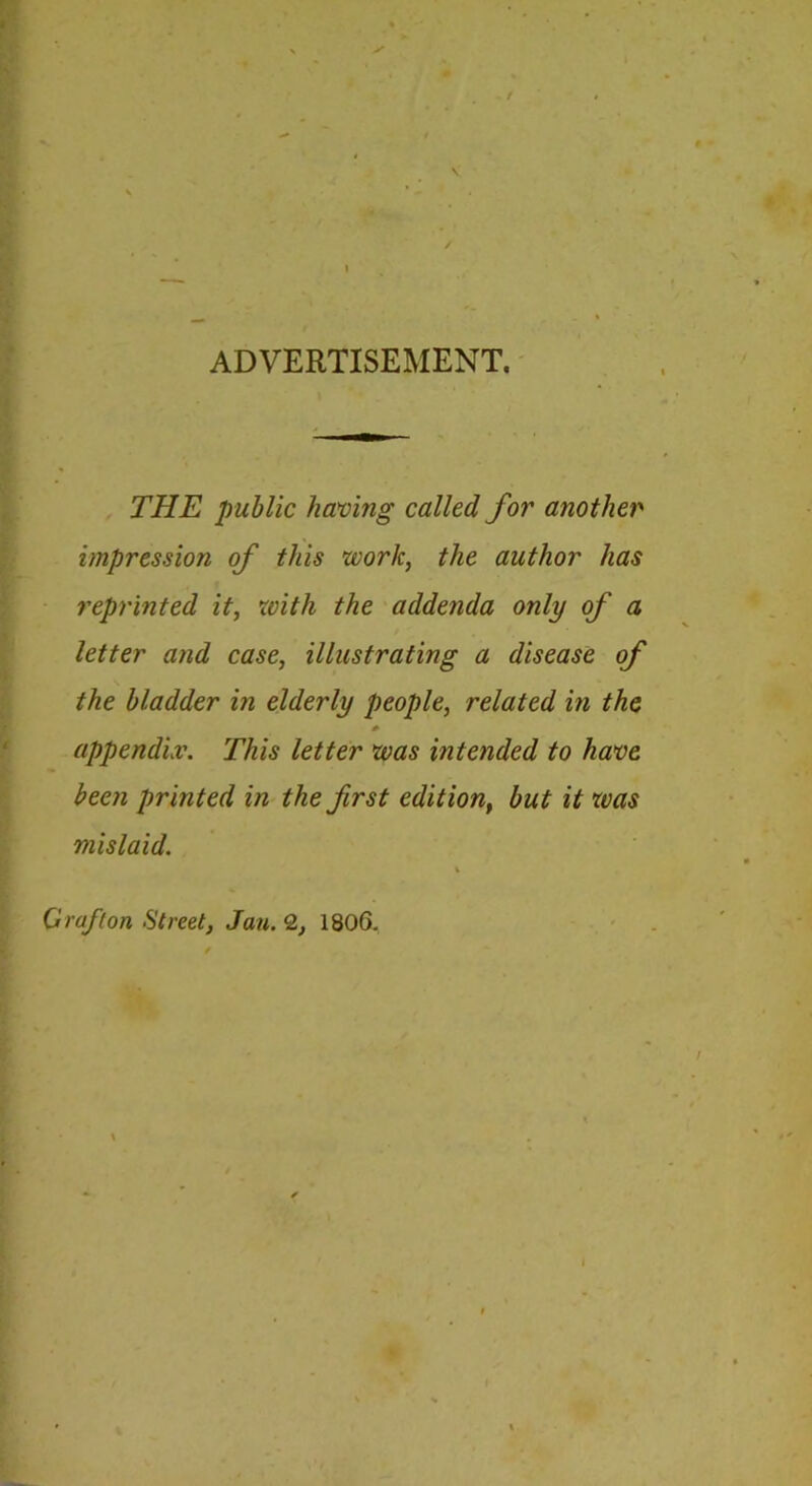 ADVERTISEMENT. THE public having called for another impression of this work, the author has reprinted it, with the addenda only of a letter and case, illustrating a disease of the bladder in elderly people, related in the appendix. This letter was intended to have been printed in the first edition, but it was mislaid. \ Graf (on Street, Jan. 2, 1806,