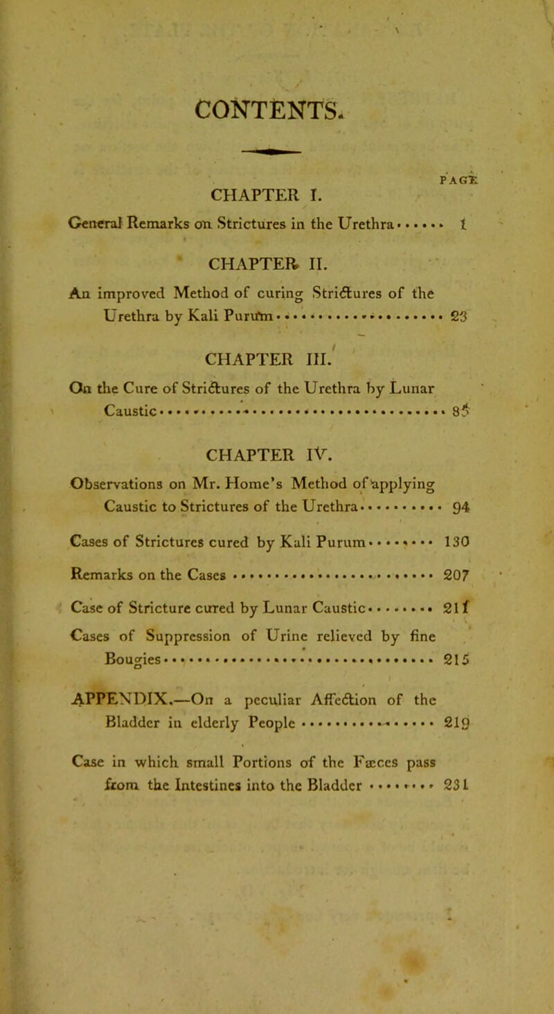 CONTENTS. PACE CHAPTER I. Genera} Remarks on Strictures in the Urethra I • „ CHAPTER II. An improved Method of curing Strictures of the Urethra by Kali Purtfm 23 CHAPTER III. On the Cure of Strictures of the Urethra by Lunar Caustic • 8J> CHAPTER IV. Observations on Mr. Home’s Method of applying Caustic to Strictures of the Urethra 94 Cases of Strictures cured by Kali Purum .•••«••• 130 Remarks on the Cases • • •«•••• 207 Case of Stricture cured by Lunar Caustic 21 f Cases of Suppression of Urine relieved by fine Bougies ••••• 215 APPENDIX.—On a peculiar AffeCtion of the Bladder in elderly People 219 Case in which small Portions of the Faeces pass from the Intestines into the Bladder ••••*••» 231