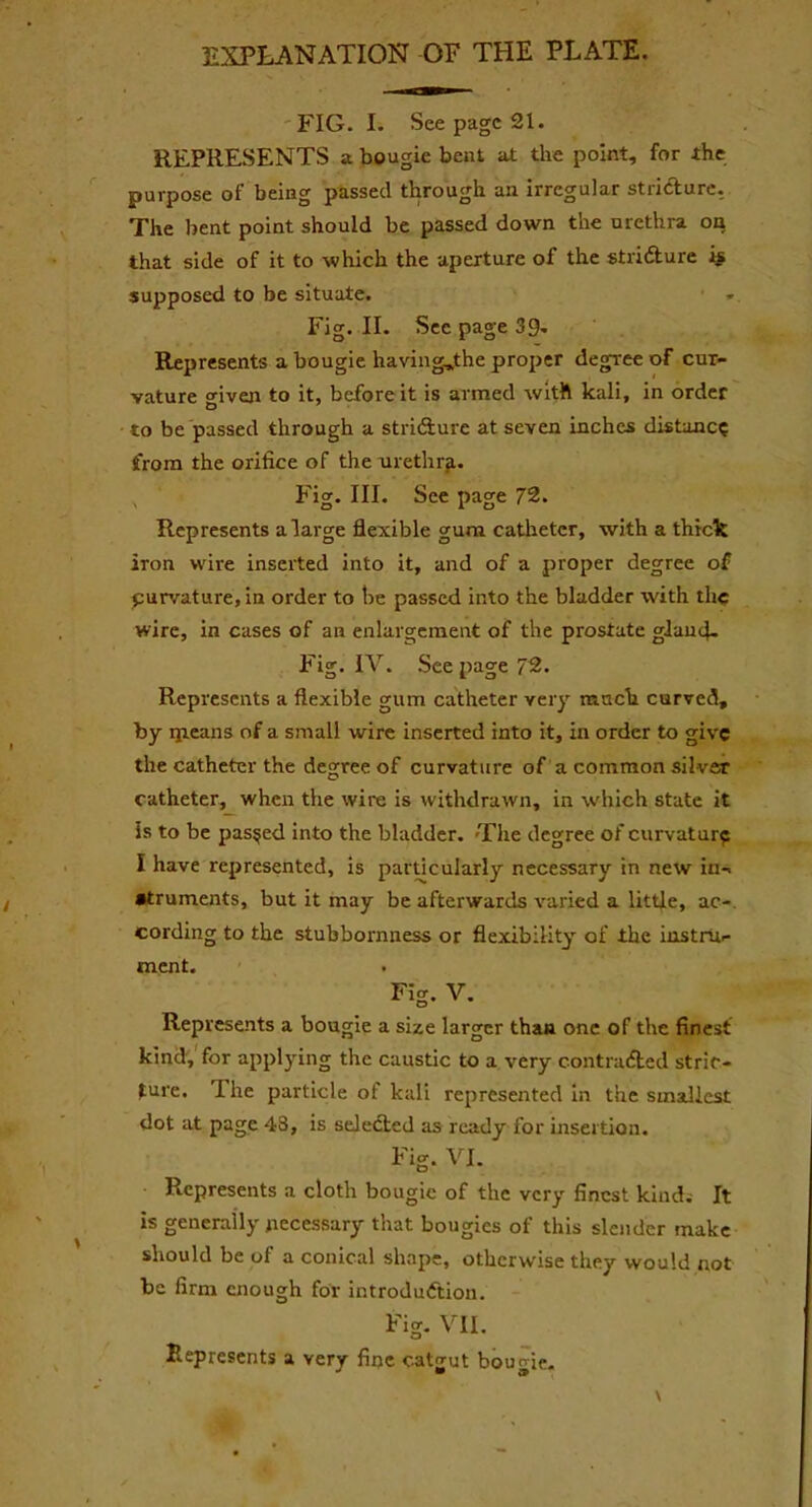 EXPLANATION OF THE PLATE. FIG. I. See page 21. REPRESENTS a bougie bent at the point, for the purpose of being passed through an irregular stricture. The bent point should be passed down the urethra on that side of it to which the aperture of the stricture is supposed to be situate. Fig. II. Sec page 39- Represents a bougie having^the proper degree of cur- vature <nven to it, before it is armed with kali, in order to be passed through a stricture at seven inches distune? from the orifice of the urethra. Fig. III. See page 72. Represents a large flexible gum catheter, with a thick iron wire inserted into it, and of a proper degree of curvature, in order to be passed into the bladder with the wire, in cases of an enlargement of the prostate gland. Fig. IV. See page 72. Represents a flexible gum catheter very much curved, by qicans of a small wire inserted into it, in order to give the catheter the degree of curvature of a common silver catheter, when the wire is withdrawn, in which state it is to be passed into the bladder. -The degree ofcurvatur? I have represented, is particularly necessary in new in- struments, but it may be afterwards varied a little, ac- cording to the stubbornness or flexibility of the instru- ment. Fig. V. Represents a bougie a size larger than one of the finest kind, for applying the caustic to a very contracted stric- ture. I he particle of kali represented in the smallest dot at page 43, is selected as ready for insertion. Fig. VI. Represents a cloth bougie of the very finest kind. It is generally necessary that bougies of this slender make should be of a conical shape, otherwise they would not be firm enough for introduction. Fig. VII. Represents a very fine catgut bourne.