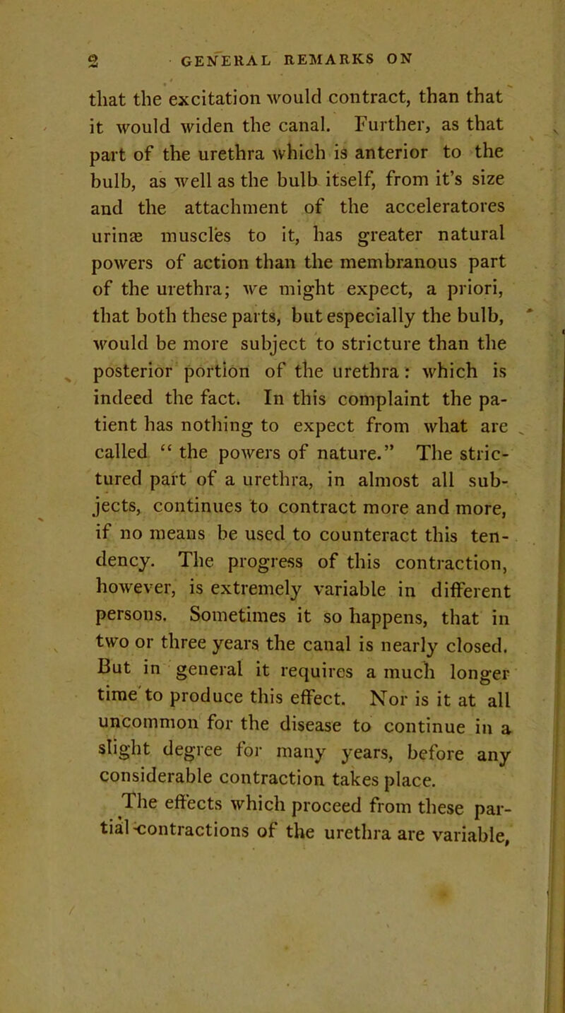 that the excitation would contract, than that it would widen the canal. Further, as that part of the urethra which is anterior to the bulb, as well as the bulb itself, from it’s size and the attachment of the accelerators urinte muscles to it, has greater natural powers of action than the membranous part of the urethra; we might expect, a priori, that both these parts, but especially the bulb, would be more subject to stricture than the posterior portion of the urethra : which is indeed the fact. In this complaint the pa- tient has nothing to expect from what are called “ the powers of nature.” The stric- tured part of a urethra, in almost all sub- jects, continues to contract more and more, if no means be used to counteract this ten- dency. The progress of this contraction, however, is extremely variable in different persons. Sometimes it so happens, that in two or three years the canal is nearly closed. But in general it requires a much longer time'to produce this effect. Nor is it at all uncommon for the disease to continue in a slight degree for many years, before any considerable contraction takes place. The effects which proceed from these par- tial Contractions of the urethra are variable,