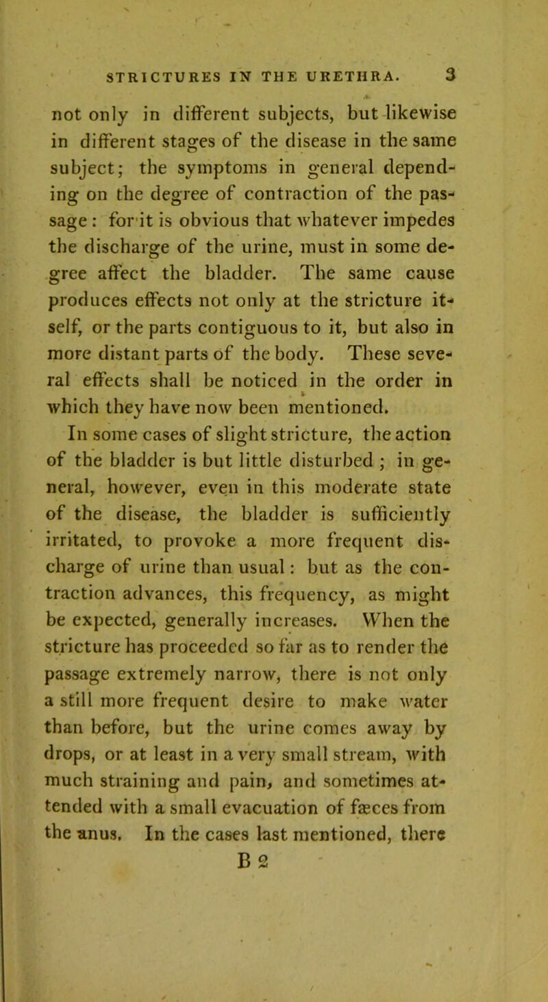 *» not only in different subjects, but likewise in different stages of the disease in the same subject; the symptoms in general depend- ing on the degree of contraction of the pas- sage : for it is obvious that whatever impedes the discharge of the urine, must in some de- gree affect the bladder. The same cause produces effects not only at the stricture it- self, or the parts contiguous to it, but also in more distant parts of the body. These seve- ral effects shall be noticed in the order in . * which they have now been mentioned. In some cases of slight stricture, the action of the bladder is but little disturbed ; in ge- neral, however, even in this moderate state of the disease, the bladder is sufficiently irritated, to provoke a more frequent dis- charge of urine than usual: but as the con- traction advances, this frequency, as might be expected, generally increases. When the stricture has proceeded so far as to render the passage extremely narrow, there is not only a still more frequent desire to make water than before, but the urine comes away by drops, or at least in a very small stream, with much straining and pain, and sometimes at- tended with a small evacuation of fasces from the anus. In the cases last mentioned, there