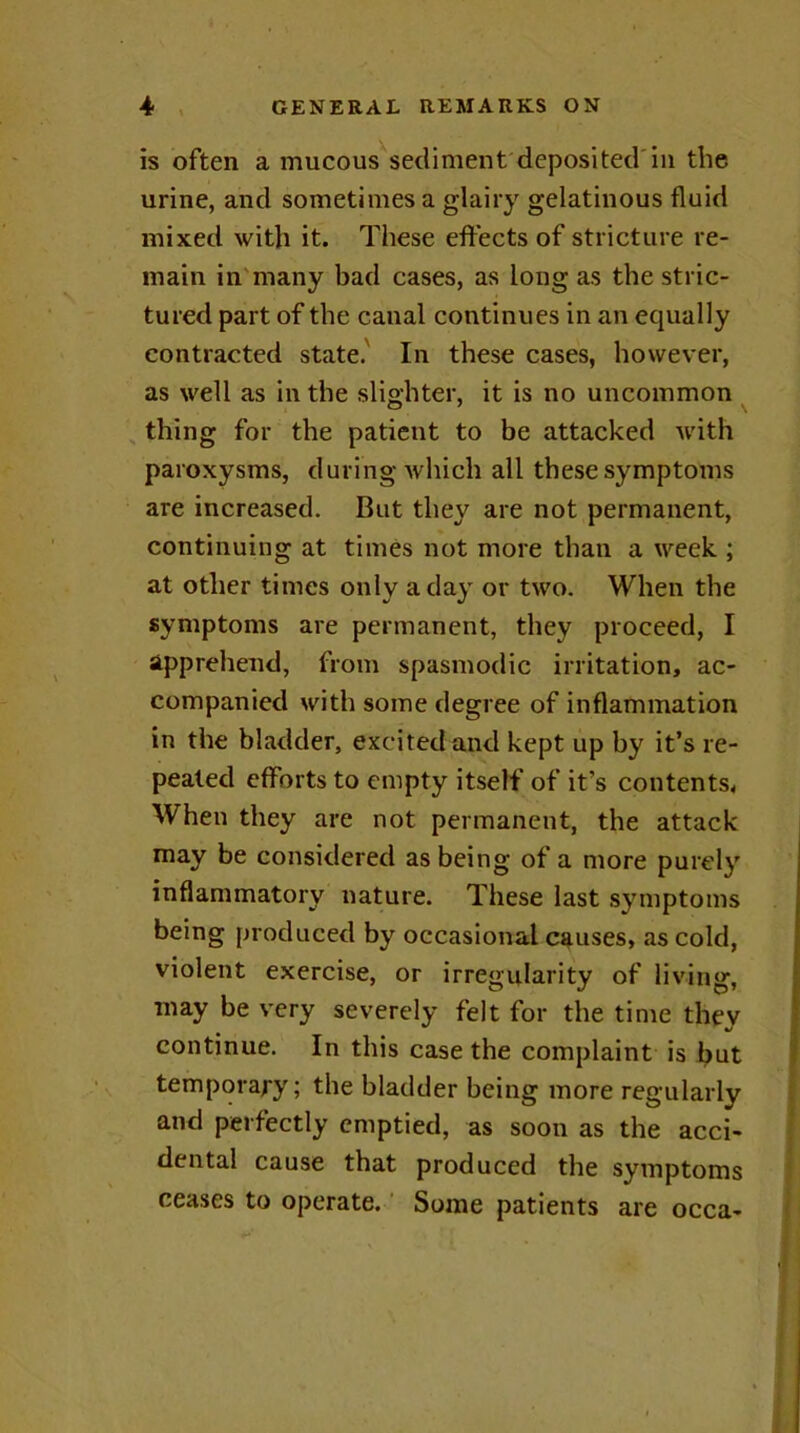 is often a mucous sediment deposited in the urine, and sometimes a glairy gelatinous fluid mixed with it. These effects of stricture re- main in many bad cases, as long as the stric- tured part of the canal continues in an equally contracted state. In these cases, however, as well as in the slighter, it is no uncommon thing for the patient to be attacked with paroxysms, during which all these symptoms are increased. But they are not permanent, continuing at times not more than a week ; at other times only a day or two. When the symptoms are permanent, they proceed, I apprehend, from spasmodic irritation, ac- companied with some degree of inflammation in the bladder, excited and kept up by it’s re- pealed efforts to empty itself of it's contents, When they are not permanent, the attack may be considered as being of a more purely inflammatory nature. These last symptoms being produced by occasional causes, as cold, violent exercise, or irregularity of living, may be very severely felt for the time they continue. In this case the complaint is but temporary; the bladder being more regularly and perfectly emptied, as soon as the acci- dental cause that produced the symptoms ceases to operate. Some patients are occa-