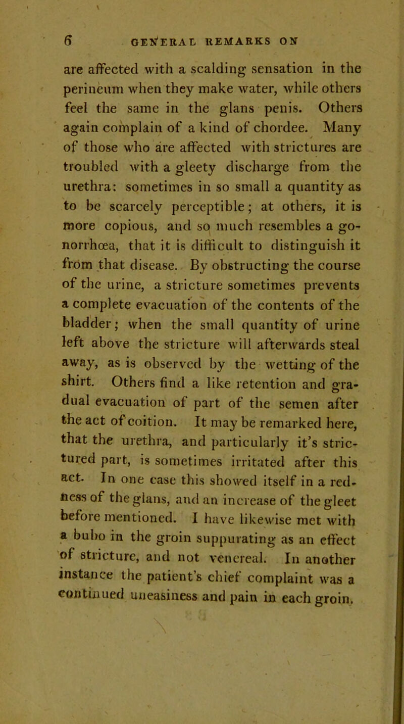 are affected with a scalding sensation in the perineum when they make water, while others feel the same in the glans penis. Others again complain of a kind of chordee. Many of those who are affected with strictures are troubled with a gleety discharge from the urethra: sometimes in so small a quantity as to be scarcely perceptible; at others, it is more copious, and so much resembles a go- norrhoea, that it is difficult to distinguish it from that disease. By obstructing the course of the urine, a stricture sometimes prevents a complete evacuation of the contents of the bladder; when the small quantity of urine left above the stricture will afterwards steal away, as is observed by the wetting of the shirt. Others find a like retention and gra- dual evacuation of part of the semen after the act of coition. It may be remarked here, that the urethra, and particularly it’s stric- tured part, is sometimes irritated after this act. In one case this showed itself in a red- ness of the glans, and an increase of the gleet before mentioned. I have likewise met with a bubo in the groin suppurating as an effect of stricture, and not venereal. In another instance the patient’s chief complaint was a continued uneasiness and pain in each groin.