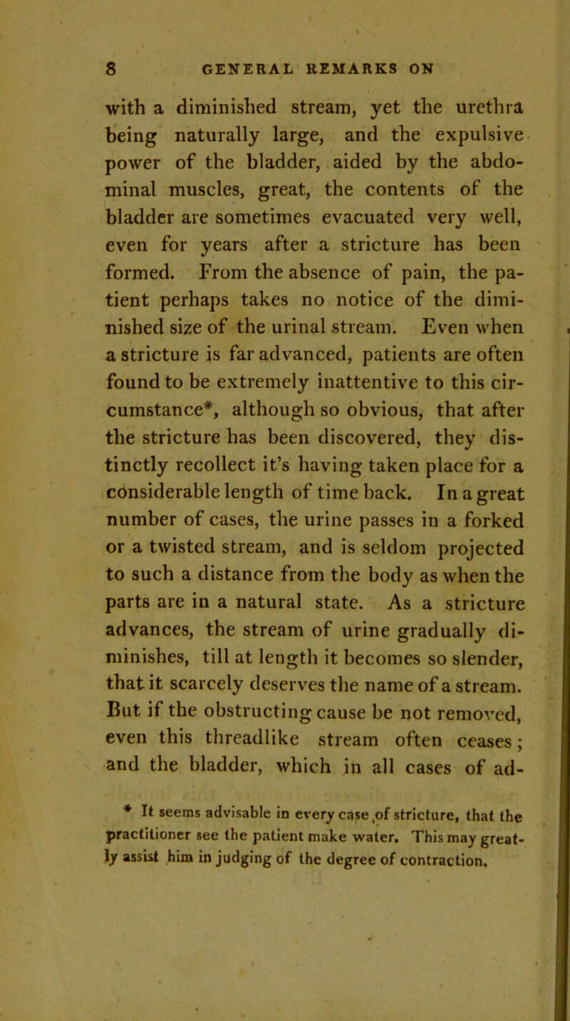 with a diminished stream, yet the urethra being naturally large, and the expulsive power of the bladder, aided by the abdo- minal muscles, great, the contents of the bladder are sometimes evacuated very well, even for years after a stricture has been formed. From the absence of pain, the pa- tient perhaps takes no notice of the dimi- nished size of the urinal stream. Even when a stricture is far advanced, patients are often found to be extremely inattentive to this cir- cumstance*, although so obvious, that after the stricture has been discovered, they dis- tinctly recollect it’s having taken place for a considerable length of time back. In a great number of cases, the urine passes in a forked or a twisted stream, and is seldom projected to such a distance from the body as when the parts are in a natural state. As a stricture advances, the stream of urine gradually di- minishes, till at length it becomes so slender, that it scarcely deserves the name of a stream. But if the obstructing cause be not removed, even this threadlike stream often ceases; and the bladder, which in all cases of ad- * It seems advisable in every case ,of stricture, that the practitioner see the patient make water. This may great- ly assist him in judging of the degree of contraction.