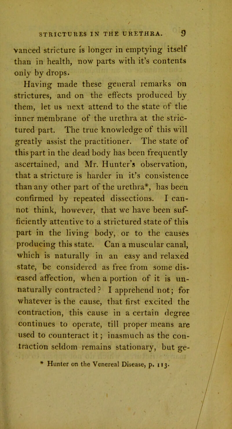 / STRICTURES IN THE URETHRA. 9 vanced stricture is longer in emptying itself than in health, now parts with it’s contents only by drops. Having made these general remarks on strictures, and on the effects produced by them, let us next attend to the state of the inner membrane of the urethra at the stric- tured part. The true knowledge of this will greatly assist the practitioner. The state of this part in the dead body has been frequently ascertained, and Mr. Hunter’s observation, that a stricture is harder in it’s consistence than any other part of the urethra*, has been confirmed by repeated dissections. I can- not think, however, that we have been suf- ficiently attentive to a strictured state of this part in the living body, or to the causes producing this state. Can a muscular canal, which is naturally in an easy and relaxed state, be considered as free from some dis- eased affection, when a portion of it is un- naturally contracted ? I apprehend not; for whatever is the cause, that first excited the contraction, this cause in a certain degree continues to operate, till proper means are used to counteract it; inasmuch as the con- traction seldom remains stationary, but ge- * Hunter on the Venereal Disease, p. 113. l