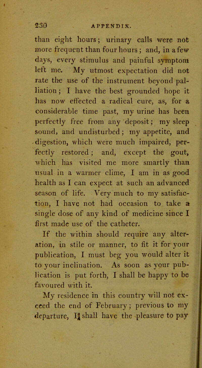 than eight hours; urinary calls were not more frequent than four hours ; and, in a few days, every stimulus and painful symptom left me. My utmost expectation did not rate the use of the instrument beyond pal- liation ; I have the best grounded hope it has now effected a radical cure, as, for a considerable time past, my urine has been perfectly free from any deposit; my sleep sound, and undisturbed; my appetite, and digestion, which were much impaired, per- fectly restored; and, except the gout, which has visited me more smartly than usual in a warmer clime, I am in as good health as I can expect at such an advanced season of life. Very much to my satisfac- tion, I have not had occasion to take a single dose of any kind of medicine since I first made use of the catheter. If the within should require any alter- ation, in stile or manner, to fit it for your publication, I must beg you would alter it to your inclination. As soon as your pub- lication is put forth, I shall be happy to be favoured with it. My residence in this country will not ex- ceed the end of February; previous to my departure, shall have the pleasure to pay