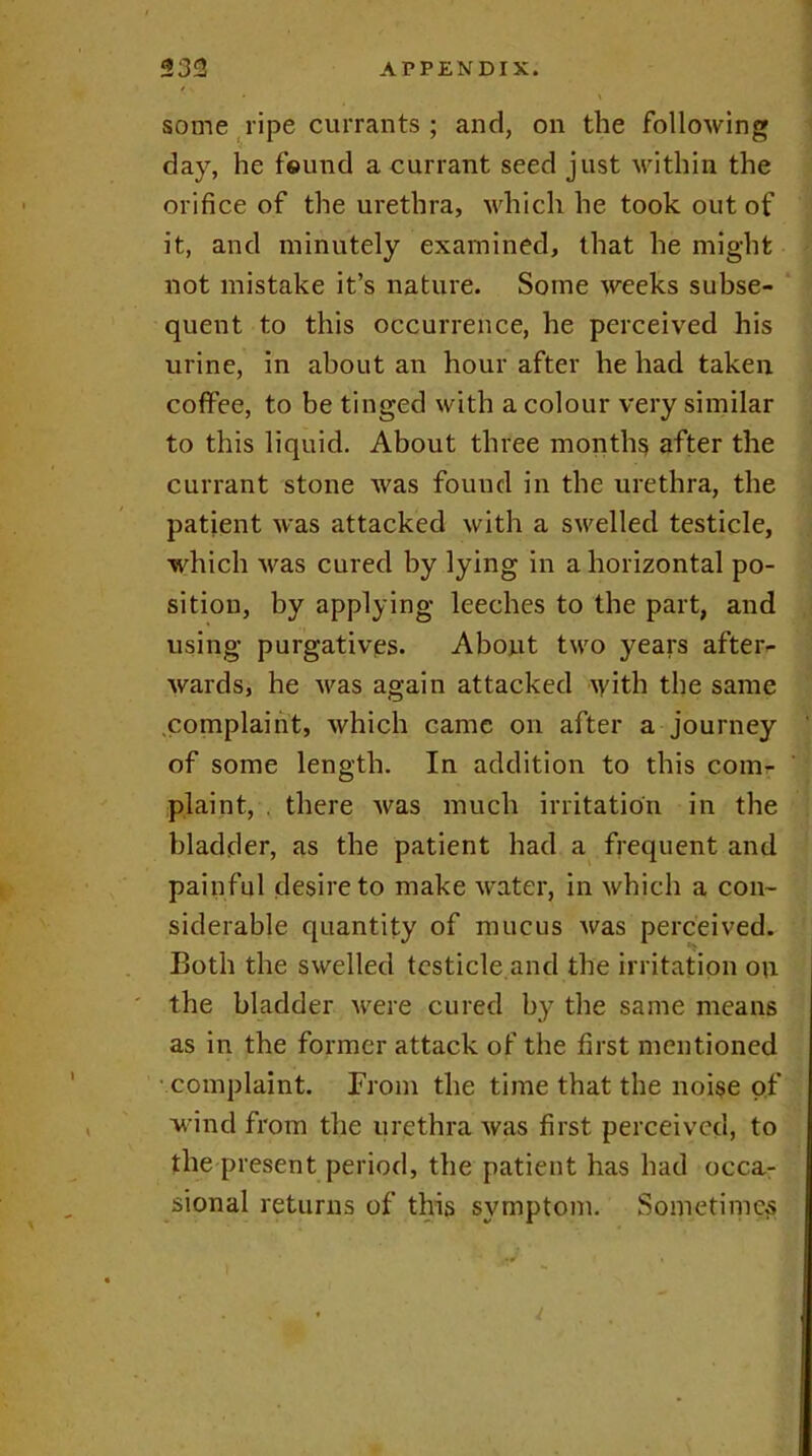 some ripe currants ; and, on the following day, he found a currant seed just within the orifice of the urethra, which he took out of it, and minutely examined, that he might not mistake it’s nature. Some weeks subse- quent to this occurrence, he perceived his urine, in about an hour after he had taken coffee, to be tinged with a colour very similar to this liquid. About three months after the currant stone was found in the urethra, the patient was attacked with a swelled testicle, which was cured by lying in a horizontal po- sition, by applying leeches to the part, and using purgatives. About two years after- wards, he was again attacked \yith the same complaint, which came on after a journey of some length. In addition to this com- plaint, . there was much irritation in the bladder, as the patient had a frequent and painful desire to make water, in which a con- siderable quantity of mucus was perceived. Both the swelled testicle and the irritation on the bladder were cured by the same means as in the former attack of the first mentioned complaint. From the time that the noise of wind from the urethra was first perceived, to the present period, the patient has had occa- sional returns of this symptom. Sometimes