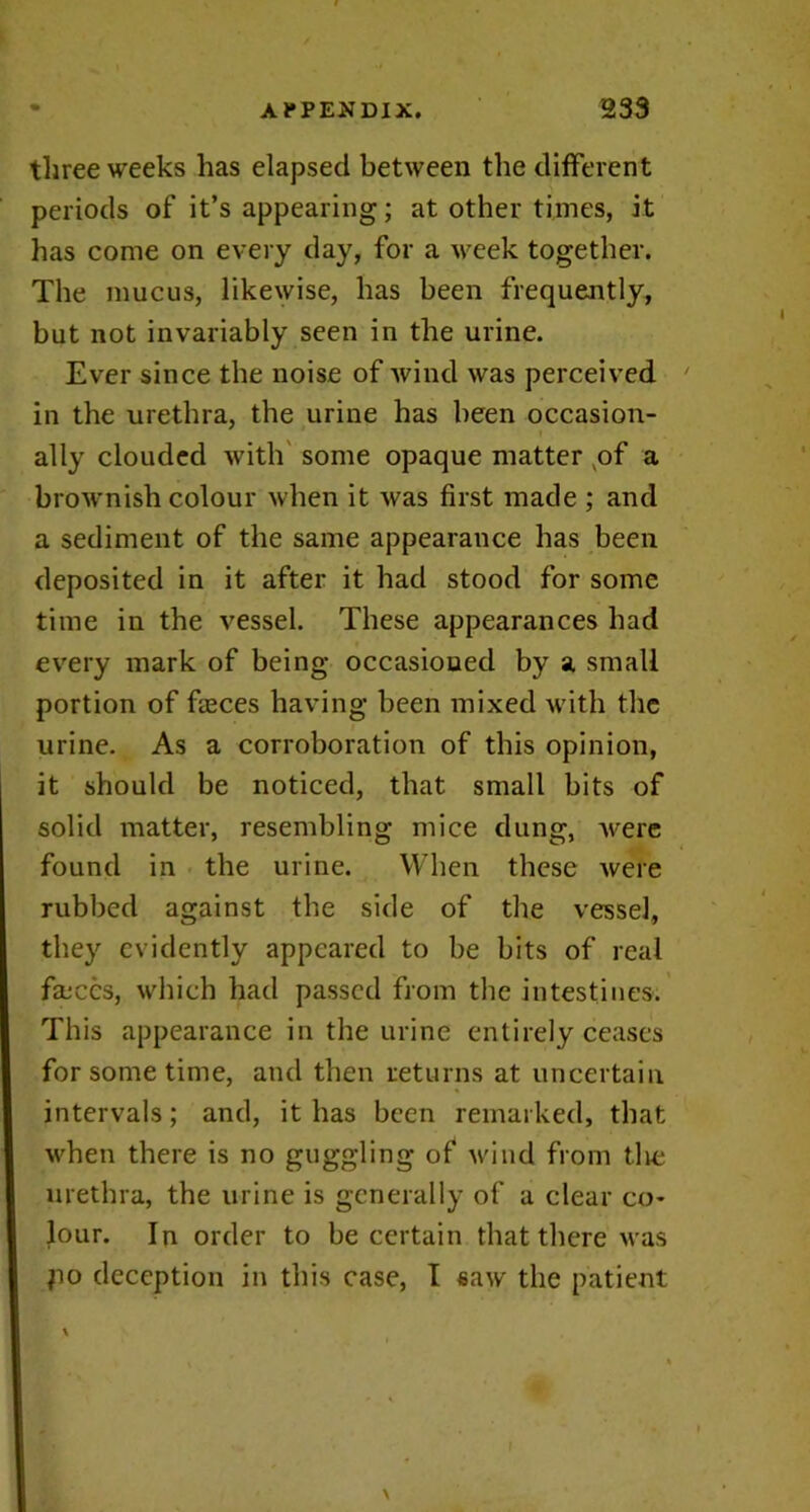 three weeks has elapsed between the different periods of it’s appearing; at other times, it has come on every day, for a week together. The mucus, likewise, has been frequently, but not invariably seen in the urine. Ever since the noise of wind was perceived in the urethra, the urine has been occasion- ally clouded with some opaque matter vof a brownish colour when it was first made ; and a sediment of the same appearance has been deposited in it after it had stood for some time in the vessel. These appearances had every mark of being occasioned by a small portion of faeces having been mixed with the urine. As a corroboration of this opinion, it should be noticed, that small bits of solid matter, resembling mice dung, were found in the urine. When these were rubbed against the side of the vessel, they evidently appeared to be bits of real faeces, which had passed from the intestines. This appearance in the urine entirely ceases for some time, and then returns at uncertain intervals; and, it has been remarked, that when there is no guggling of wind from tire urethra, the urine is generally of a clear co- lour. In order to be certain that there was po deception in this case, I saw the patient